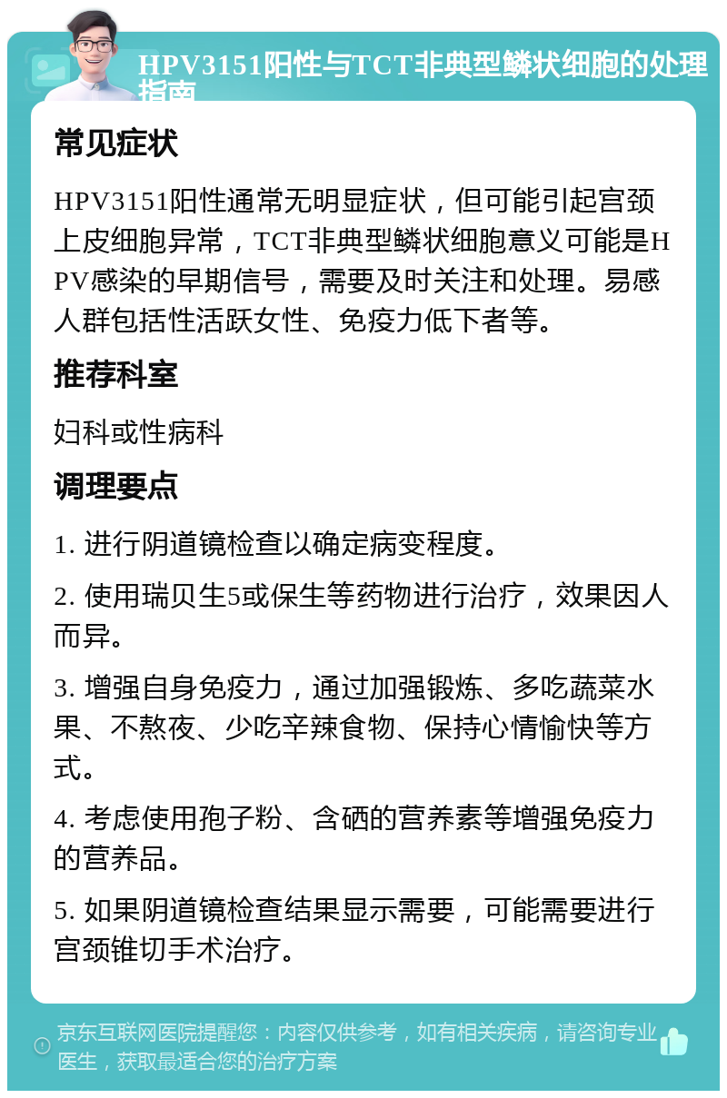 HPV3151阳性与TCT非典型鳞状细胞的处理指南 常见症状 HPV3151阳性通常无明显症状，但可能引起宫颈上皮细胞异常，TCT非典型鳞状细胞意义可能是HPV感染的早期信号，需要及时关注和处理。易感人群包括性活跃女性、免疫力低下者等。 推荐科室 妇科或性病科 调理要点 1. 进行阴道镜检查以确定病变程度。 2. 使用瑞贝生5或保生等药物进行治疗，效果因人而异。 3. 增强自身免疫力，通过加强锻炼、多吃蔬菜水果、不熬夜、少吃辛辣食物、保持心情愉快等方式。 4. 考虑使用孢子粉、含硒的营养素等增强免疫力的营养品。 5. 如果阴道镜检查结果显示需要，可能需要进行宫颈锥切手术治疗。