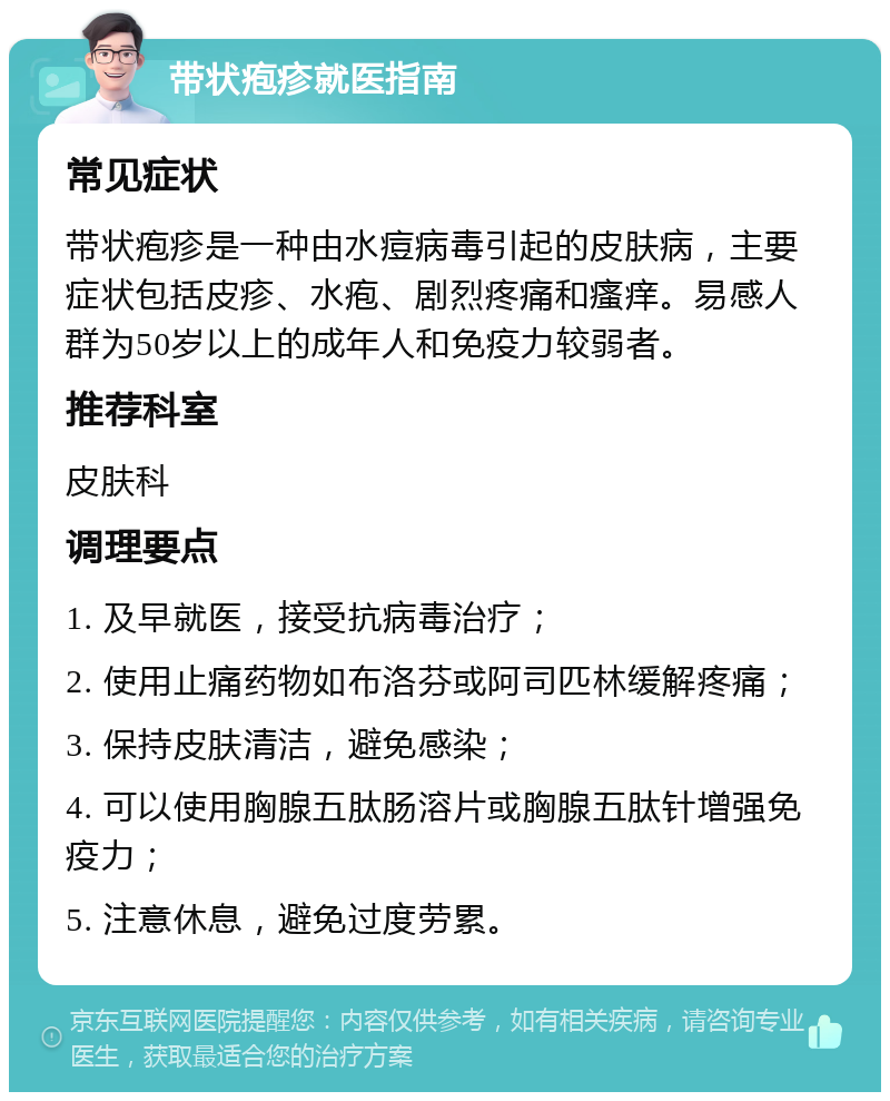 带状疱疹就医指南 常见症状 带状疱疹是一种由水痘病毒引起的皮肤病，主要症状包括皮疹、水疱、剧烈疼痛和瘙痒。易感人群为50岁以上的成年人和免疫力较弱者。 推荐科室 皮肤科 调理要点 1. 及早就医，接受抗病毒治疗； 2. 使用止痛药物如布洛芬或阿司匹林缓解疼痛； 3. 保持皮肤清洁，避免感染； 4. 可以使用胸腺五肽肠溶片或胸腺五肽针增强免疫力； 5. 注意休息，避免过度劳累。