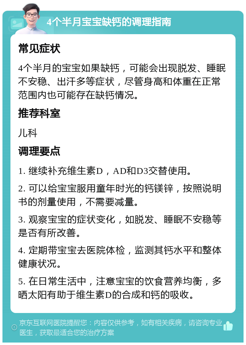 4个半月宝宝缺钙的调理指南 常见症状 4个半月的宝宝如果缺钙，可能会出现脱发、睡眠不安稳、出汗多等症状，尽管身高和体重在正常范围内也可能存在缺钙情况。 推荐科室 儿科 调理要点 1. 继续补充维生素D，AD和D3交替使用。 2. 可以给宝宝服用童年时光的钙镁锌，按照说明书的剂量使用，不需要减量。 3. 观察宝宝的症状变化，如脱发、睡眠不安稳等是否有所改善。 4. 定期带宝宝去医院体检，监测其钙水平和整体健康状况。 5. 在日常生活中，注意宝宝的饮食营养均衡，多晒太阳有助于维生素D的合成和钙的吸收。