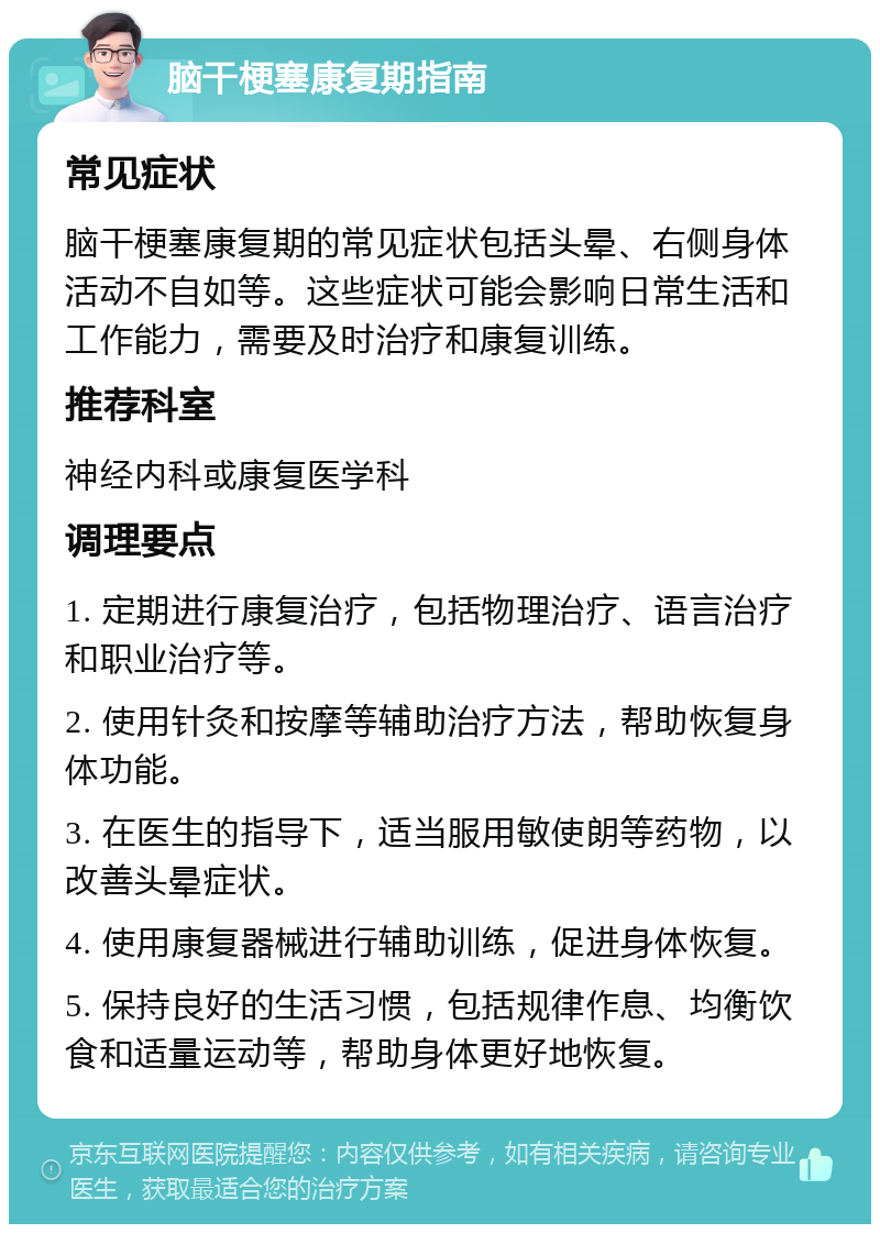 脑干梗塞康复期指南 常见症状 脑干梗塞康复期的常见症状包括头晕、右侧身体活动不自如等。这些症状可能会影响日常生活和工作能力，需要及时治疗和康复训练。 推荐科室 神经内科或康复医学科 调理要点 1. 定期进行康复治疗，包括物理治疗、语言治疗和职业治疗等。 2. 使用针灸和按摩等辅助治疗方法，帮助恢复身体功能。 3. 在医生的指导下，适当服用敏使朗等药物，以改善头晕症状。 4. 使用康复器械进行辅助训练，促进身体恢复。 5. 保持良好的生活习惯，包括规律作息、均衡饮食和适量运动等，帮助身体更好地恢复。