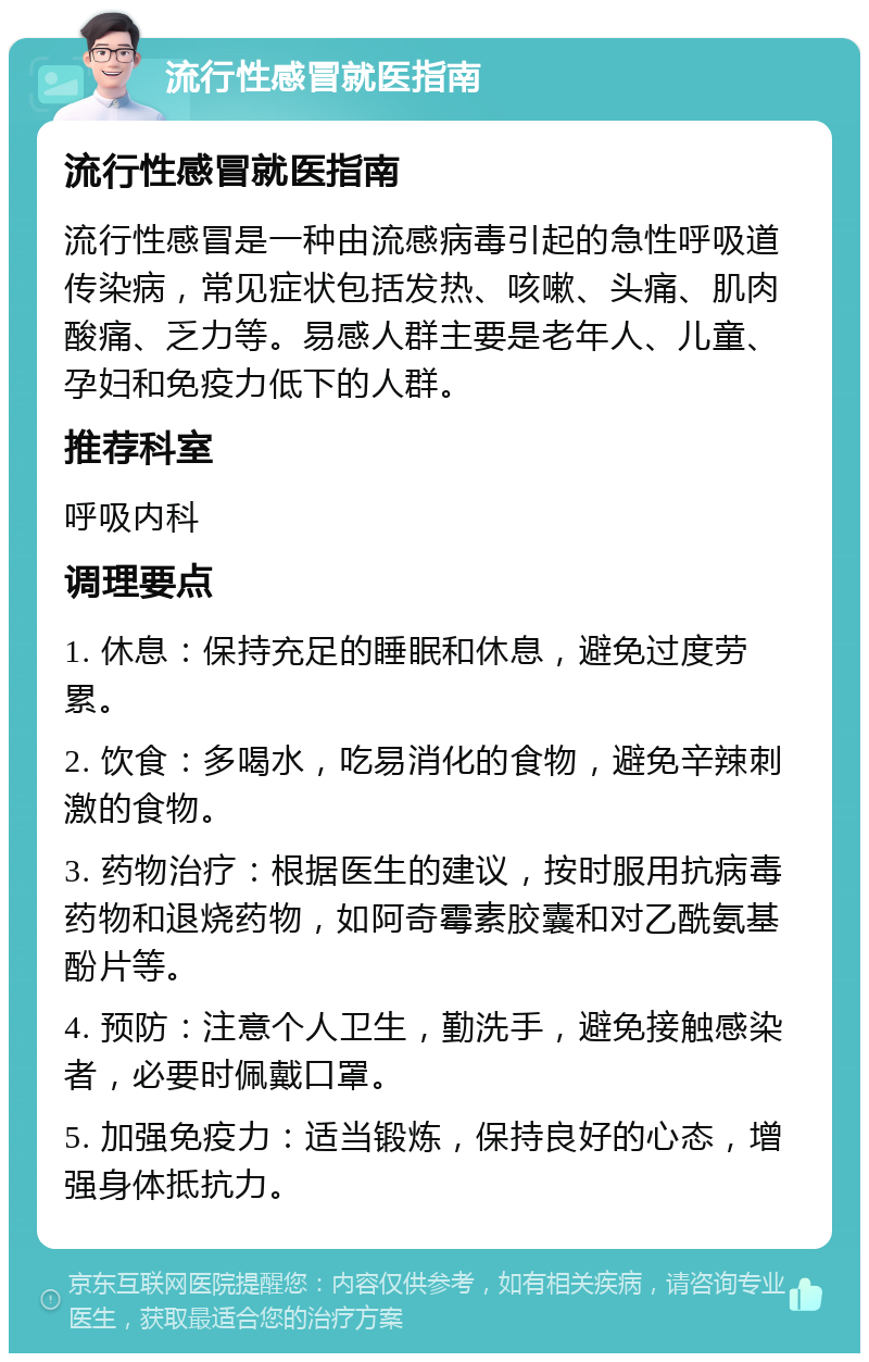 流行性感冒就医指南 流行性感冒就医指南 流行性感冒是一种由流感病毒引起的急性呼吸道传染病，常见症状包括发热、咳嗽、头痛、肌肉酸痛、乏力等。易感人群主要是老年人、儿童、孕妇和免疫力低下的人群。 推荐科室 呼吸内科 调理要点 1. 休息：保持充足的睡眠和休息，避免过度劳累。 2. 饮食：多喝水，吃易消化的食物，避免辛辣刺激的食物。 3. 药物治疗：根据医生的建议，按时服用抗病毒药物和退烧药物，如阿奇霉素胶囊和对乙酰氨基酚片等。 4. 预防：注意个人卫生，勤洗手，避免接触感染者，必要时佩戴口罩。 5. 加强免疫力：适当锻炼，保持良好的心态，增强身体抵抗力。