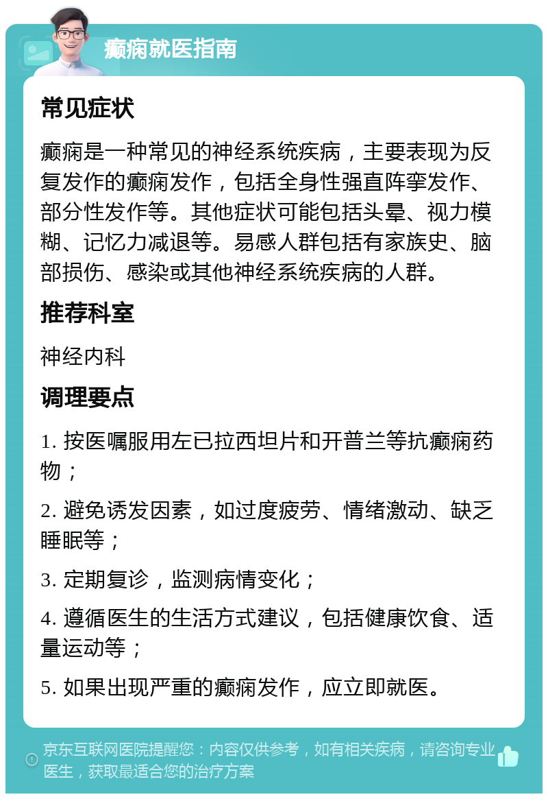 癫痫就医指南 常见症状 癫痫是一种常见的神经系统疾病，主要表现为反复发作的癫痫发作，包括全身性强直阵挛发作、部分性发作等。其他症状可能包括头晕、视力模糊、记忆力减退等。易感人群包括有家族史、脑部损伤、感染或其他神经系统疾病的人群。 推荐科室 神经内科 调理要点 1. 按医嘱服用左已拉西坦片和开普兰等抗癫痫药物； 2. 避免诱发因素，如过度疲劳、情绪激动、缺乏睡眠等； 3. 定期复诊，监测病情变化； 4. 遵循医生的生活方式建议，包括健康饮食、适量运动等； 5. 如果出现严重的癫痫发作，应立即就医。