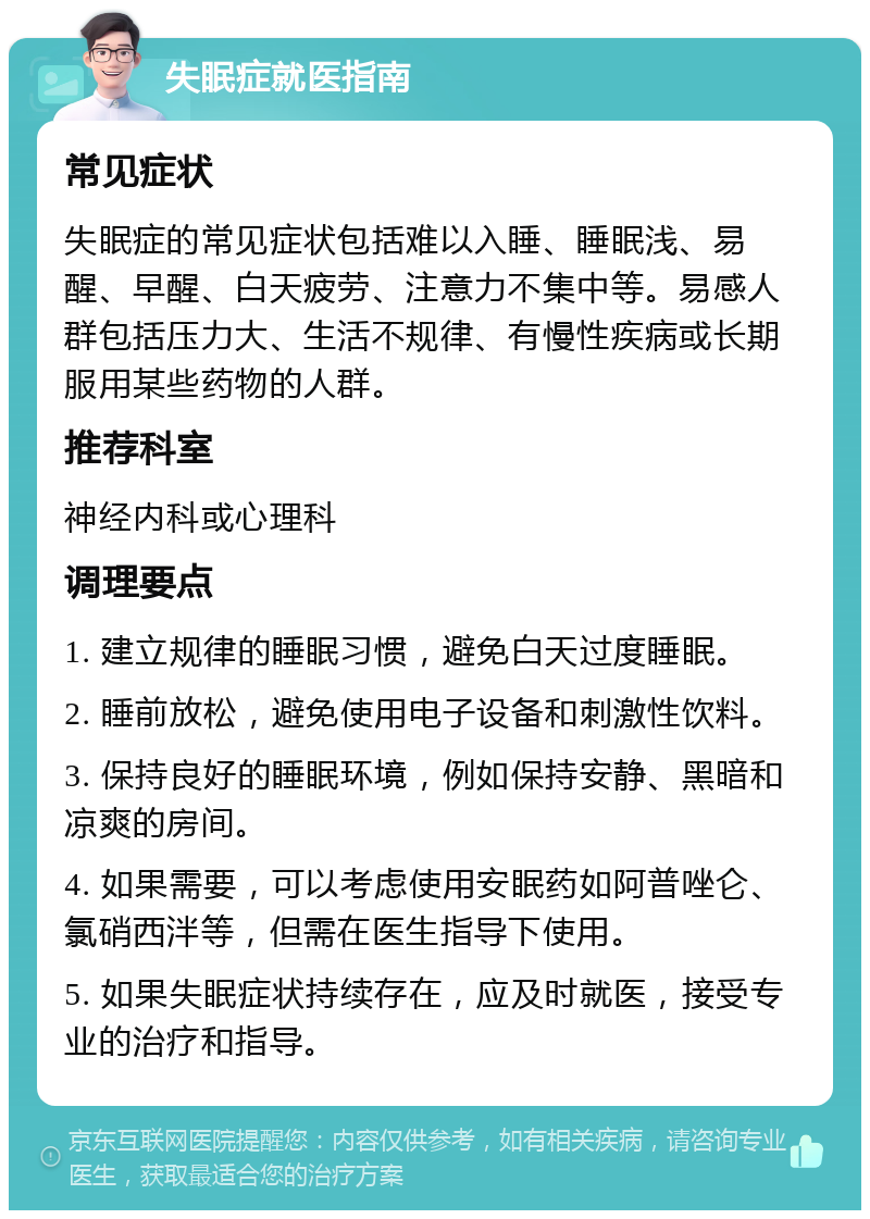 失眠症就医指南 常见症状 失眠症的常见症状包括难以入睡、睡眠浅、易醒、早醒、白天疲劳、注意力不集中等。易感人群包括压力大、生活不规律、有慢性疾病或长期服用某些药物的人群。 推荐科室 神经内科或心理科 调理要点 1. 建立规律的睡眠习惯，避免白天过度睡眠。 2. 睡前放松，避免使用电子设备和刺激性饮料。 3. 保持良好的睡眠环境，例如保持安静、黑暗和凉爽的房间。 4. 如果需要，可以考虑使用安眠药如阿普唑仑、氯硝西泮等，但需在医生指导下使用。 5. 如果失眠症状持续存在，应及时就医，接受专业的治疗和指导。