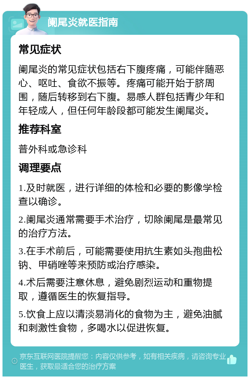 阑尾炎就医指南 常见症状 阑尾炎的常见症状包括右下腹疼痛，可能伴随恶心、呕吐、食欲不振等。疼痛可能开始于脐周围，随后转移到右下腹。易感人群包括青少年和年轻成人，但任何年龄段都可能发生阑尾炎。 推荐科室 普外科或急诊科 调理要点 1.及时就医，进行详细的体检和必要的影像学检查以确诊。 2.阑尾炎通常需要手术治疗，切除阑尾是最常见的治疗方法。 3.在手术前后，可能需要使用抗生素如头孢曲松钠、甲硝唑等来预防或治疗感染。 4.术后需要注意休息，避免剧烈运动和重物提取，遵循医生的恢复指导。 5.饮食上应以清淡易消化的食物为主，避免油腻和刺激性食物，多喝水以促进恢复。