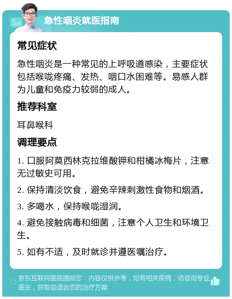 急性咽炎就医指南 常见症状 急性咽炎是一种常见的上呼吸道感染，主要症状包括喉咙疼痛、发热、咽口水困难等。易感人群为儿童和免疫力较弱的成人。 推荐科室 耳鼻喉科 调理要点 1. 口服阿莫西林克拉维酸钾和柑橘冰梅片，注意无过敏史可用。 2. 保持清淡饮食，避免辛辣刺激性食物和烟酒。 3. 多喝水，保持喉咙湿润。 4. 避免接触病毒和细菌，注意个人卫生和环境卫生。 5. 如有不适，及时就诊并遵医嘱治疗。