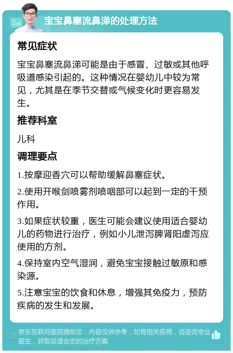 宝宝鼻塞流鼻涕的处理方法 常见症状 宝宝鼻塞流鼻涕可能是由于感冒、过敏或其他呼吸道感染引起的。这种情况在婴幼儿中较为常见，尤其是在季节交替或气候变化时更容易发生。 推荐科室 儿科 调理要点 1.按摩迎香穴可以帮助缓解鼻塞症状。 2.使用开喉剑喷雾剂喷咽部可以起到一定的干预作用。 3.如果症状较重，医生可能会建议使用适合婴幼儿的药物进行治疗，例如小儿泄泻脾肾阳虚泻应使用的方剂。 4.保持室内空气湿润，避免宝宝接触过敏原和感染源。 5.注意宝宝的饮食和休息，增强其免疫力，预防疾病的发生和发展。