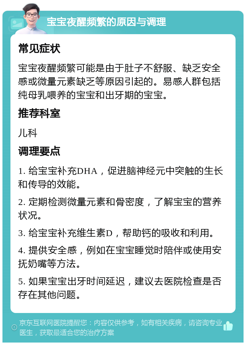 宝宝夜醒频繁的原因与调理 常见症状 宝宝夜醒频繁可能是由于肚子不舒服、缺乏安全感或微量元素缺乏等原因引起的。易感人群包括纯母乳喂养的宝宝和出牙期的宝宝。 推荐科室 儿科 调理要点 1. 给宝宝补充DHA，促进脑神经元中突触的生长和传导的效能。 2. 定期检测微量元素和骨密度，了解宝宝的营养状况。 3. 给宝宝补充维生素D，帮助钙的吸收和利用。 4. 提供安全感，例如在宝宝睡觉时陪伴或使用安抚奶嘴等方法。 5. 如果宝宝出牙时间延迟，建议去医院检查是否存在其他问题。