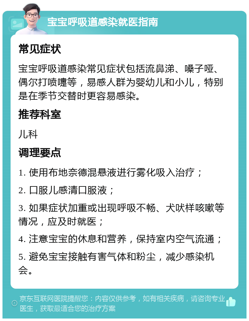 宝宝呼吸道感染就医指南 常见症状 宝宝呼吸道感染常见症状包括流鼻涕、嗓子哑、偶尔打喷嚏等，易感人群为婴幼儿和小儿，特别是在季节交替时更容易感染。 推荐科室 儿科 调理要点 1. 使用布地奈德混悬液进行雾化吸入治疗； 2. 口服儿感清口服液； 3. 如果症状加重或出现呼吸不畅、犬吠样咳嗽等情况，应及时就医； 4. 注意宝宝的休息和营养，保持室内空气流通； 5. 避免宝宝接触有害气体和粉尘，减少感染机会。