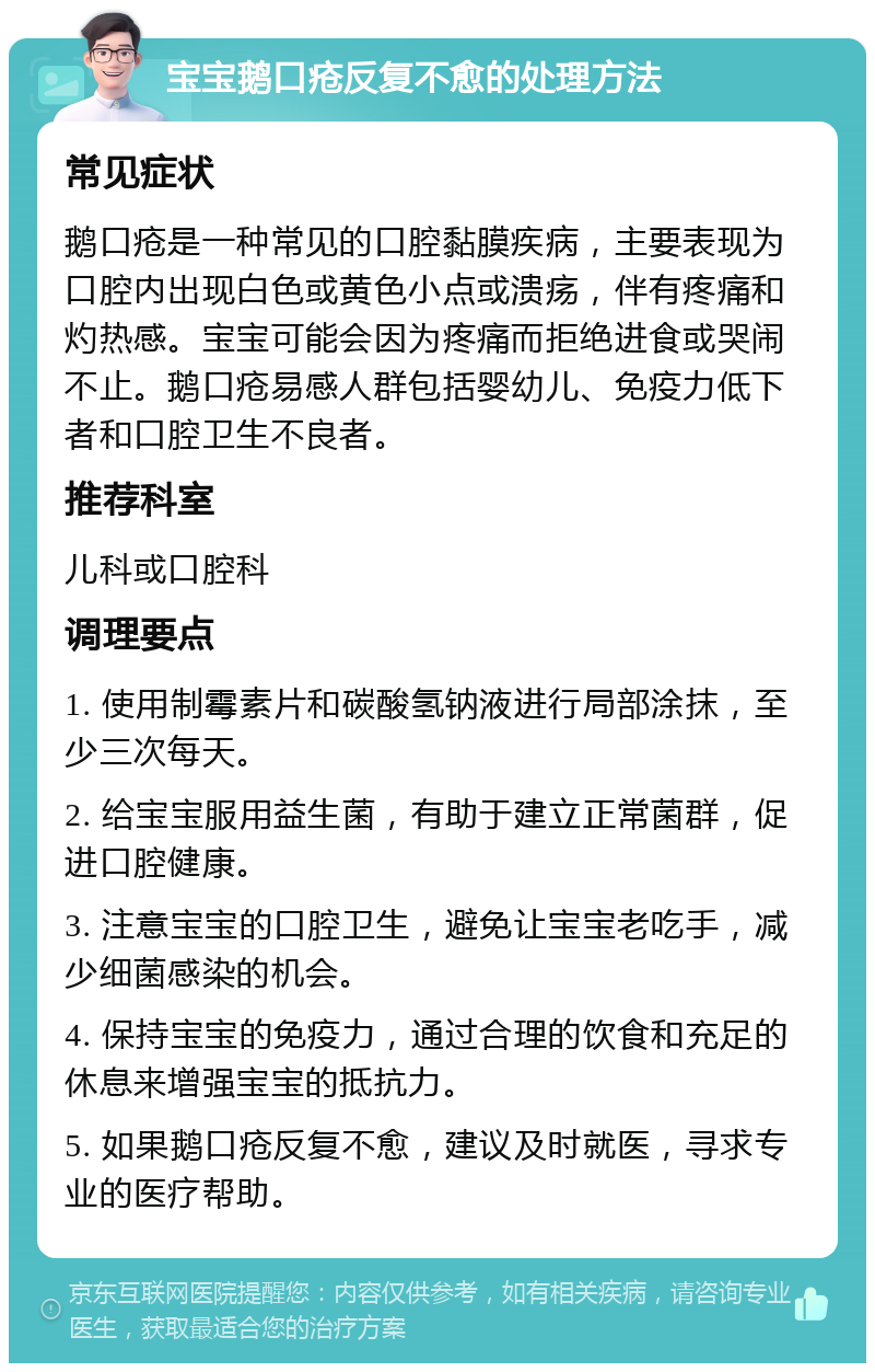 宝宝鹅口疮反复不愈的处理方法 常见症状 鹅口疮是一种常见的口腔黏膜疾病，主要表现为口腔内出现白色或黄色小点或溃疡，伴有疼痛和灼热感。宝宝可能会因为疼痛而拒绝进食或哭闹不止。鹅口疮易感人群包括婴幼儿、免疫力低下者和口腔卫生不良者。 推荐科室 儿科或口腔科 调理要点 1. 使用制霉素片和碳酸氢钠液进行局部涂抹，至少三次每天。 2. 给宝宝服用益生菌，有助于建立正常菌群，促进口腔健康。 3. 注意宝宝的口腔卫生，避免让宝宝老吃手，减少细菌感染的机会。 4. 保持宝宝的免疫力，通过合理的饮食和充足的休息来增强宝宝的抵抗力。 5. 如果鹅口疮反复不愈，建议及时就医，寻求专业的医疗帮助。