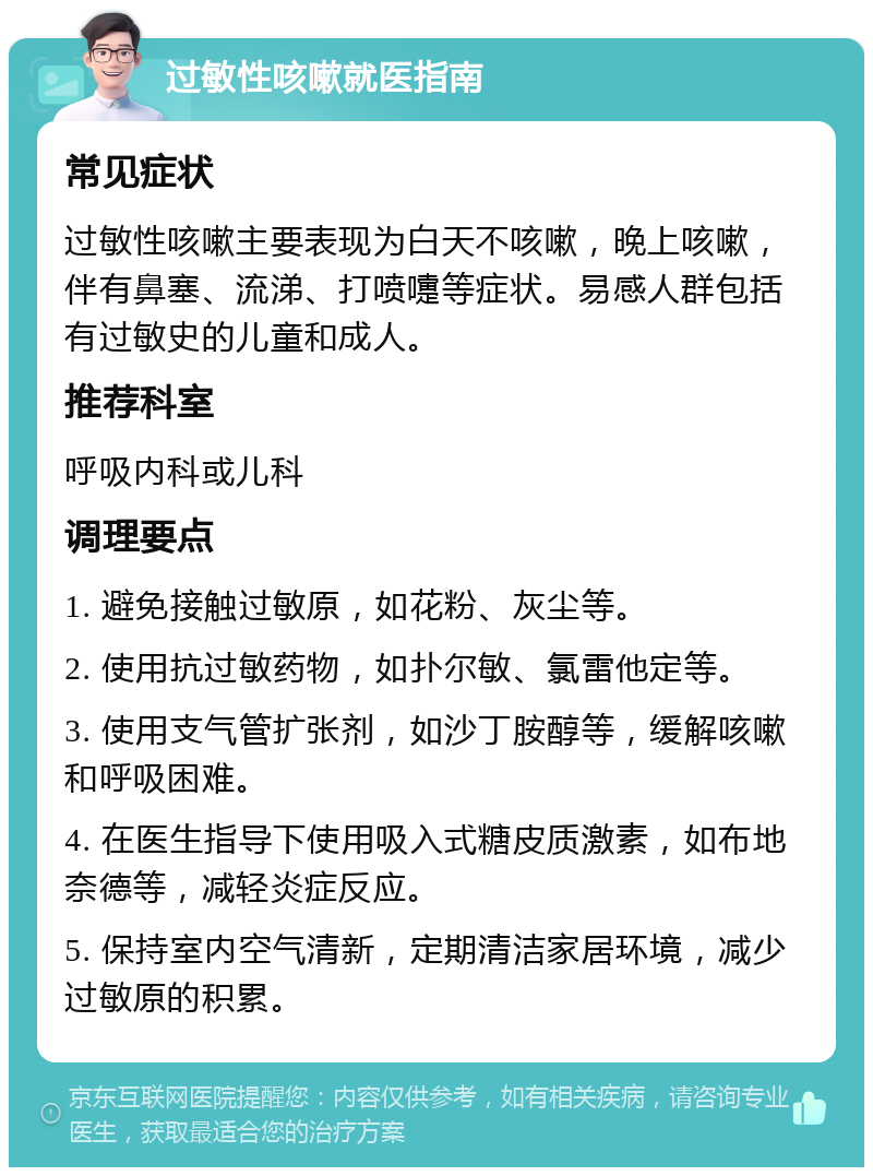 过敏性咳嗽就医指南 常见症状 过敏性咳嗽主要表现为白天不咳嗽，晚上咳嗽，伴有鼻塞、流涕、打喷嚏等症状。易感人群包括有过敏史的儿童和成人。 推荐科室 呼吸内科或儿科 调理要点 1. 避免接触过敏原，如花粉、灰尘等。 2. 使用抗过敏药物，如扑尔敏、氯雷他定等。 3. 使用支气管扩张剂，如沙丁胺醇等，缓解咳嗽和呼吸困难。 4. 在医生指导下使用吸入式糖皮质激素，如布地奈德等，减轻炎症反应。 5. 保持室内空气清新，定期清洁家居环境，减少过敏原的积累。