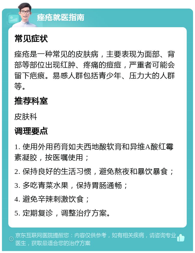 痤疮就医指南 常见症状 痤疮是一种常见的皮肤病，主要表现为面部、背部等部位出现红肿、疼痛的痘痘，严重者可能会留下疤痕。易感人群包括青少年、压力大的人群等。 推荐科室 皮肤科 调理要点 1. 使用外用药膏如夫西地酸软膏和异维A酸红霉素凝胶，按医嘱使用； 2. 保持良好的生活习惯，避免熬夜和暴饮暴食； 3. 多吃青菜水果，保持胃肠通畅； 4. 避免辛辣刺激饮食； 5. 定期复诊，调整治疗方案。