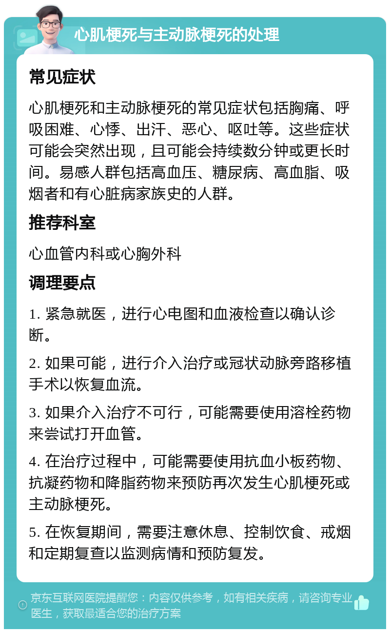 心肌梗死与主动脉梗死的处理 常见症状 心肌梗死和主动脉梗死的常见症状包括胸痛、呼吸困难、心悸、出汗、恶心、呕吐等。这些症状可能会突然出现，且可能会持续数分钟或更长时间。易感人群包括高血压、糖尿病、高血脂、吸烟者和有心脏病家族史的人群。 推荐科室 心血管内科或心胸外科 调理要点 1. 紧急就医，进行心电图和血液检查以确认诊断。 2. 如果可能，进行介入治疗或冠状动脉旁路移植手术以恢复血流。 3. 如果介入治疗不可行，可能需要使用溶栓药物来尝试打开血管。 4. 在治疗过程中，可能需要使用抗血小板药物、抗凝药物和降脂药物来预防再次发生心肌梗死或主动脉梗死。 5. 在恢复期间，需要注意休息、控制饮食、戒烟和定期复查以监测病情和预防复发。