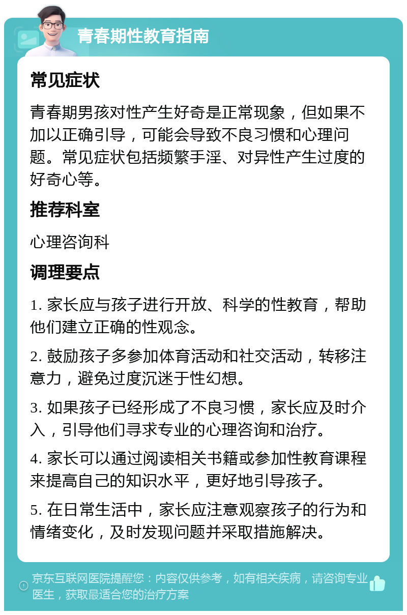 青春期性教育指南 常见症状 青春期男孩对性产生好奇是正常现象，但如果不加以正确引导，可能会导致不良习惯和心理问题。常见症状包括频繁手淫、对异性产生过度的好奇心等。 推荐科室 心理咨询科 调理要点 1. 家长应与孩子进行开放、科学的性教育，帮助他们建立正确的性观念。 2. 鼓励孩子多参加体育活动和社交活动，转移注意力，避免过度沉迷于性幻想。 3. 如果孩子已经形成了不良习惯，家长应及时介入，引导他们寻求专业的心理咨询和治疗。 4. 家长可以通过阅读相关书籍或参加性教育课程来提高自己的知识水平，更好地引导孩子。 5. 在日常生活中，家长应注意观察孩子的行为和情绪变化，及时发现问题并采取措施解决。