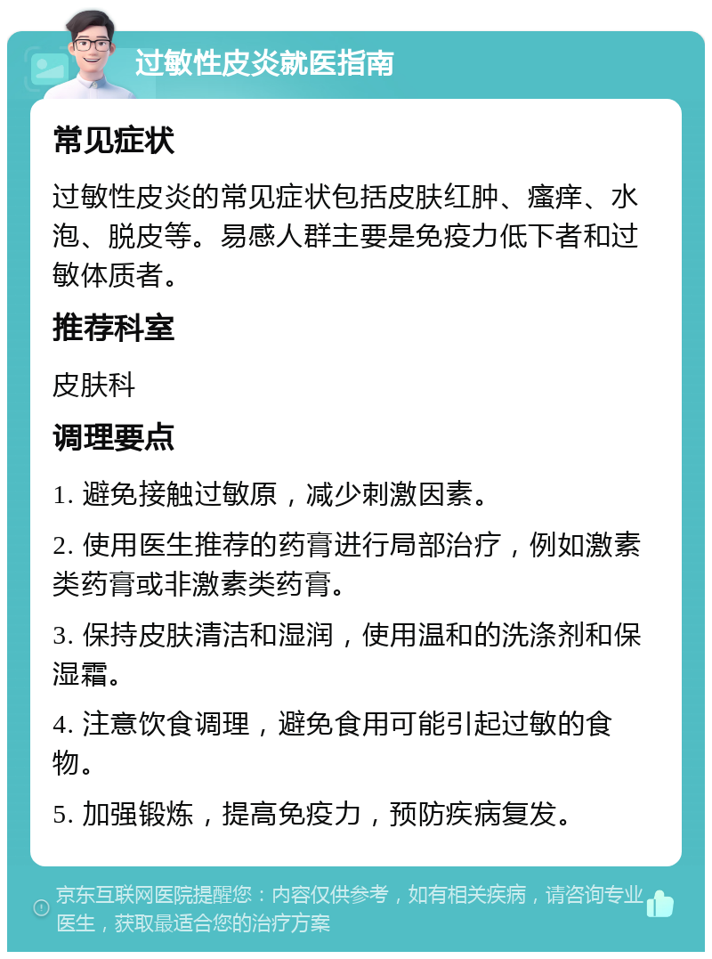 过敏性皮炎就医指南 常见症状 过敏性皮炎的常见症状包括皮肤红肿、瘙痒、水泡、脱皮等。易感人群主要是免疫力低下者和过敏体质者。 推荐科室 皮肤科 调理要点 1. 避免接触过敏原，减少刺激因素。 2. 使用医生推荐的药膏进行局部治疗，例如激素类药膏或非激素类药膏。 3. 保持皮肤清洁和湿润，使用温和的洗涤剂和保湿霜。 4. 注意饮食调理，避免食用可能引起过敏的食物。 5. 加强锻炼，提高免疫力，预防疾病复发。