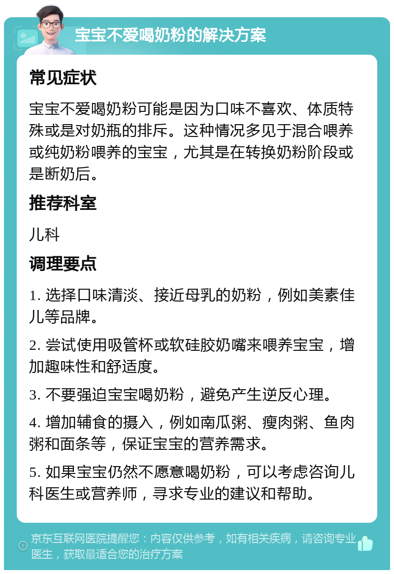 宝宝不爱喝奶粉的解决方案 常见症状 宝宝不爱喝奶粉可能是因为口味不喜欢、体质特殊或是对奶瓶的排斥。这种情况多见于混合喂养或纯奶粉喂养的宝宝，尤其是在转换奶粉阶段或是断奶后。 推荐科室 儿科 调理要点 1. 选择口味清淡、接近母乳的奶粉，例如美素佳儿等品牌。 2. 尝试使用吸管杯或软硅胶奶嘴来喂养宝宝，增加趣味性和舒适度。 3. 不要强迫宝宝喝奶粉，避免产生逆反心理。 4. 增加辅食的摄入，例如南瓜粥、瘦肉粥、鱼肉粥和面条等，保证宝宝的营养需求。 5. 如果宝宝仍然不愿意喝奶粉，可以考虑咨询儿科医生或营养师，寻求专业的建议和帮助。