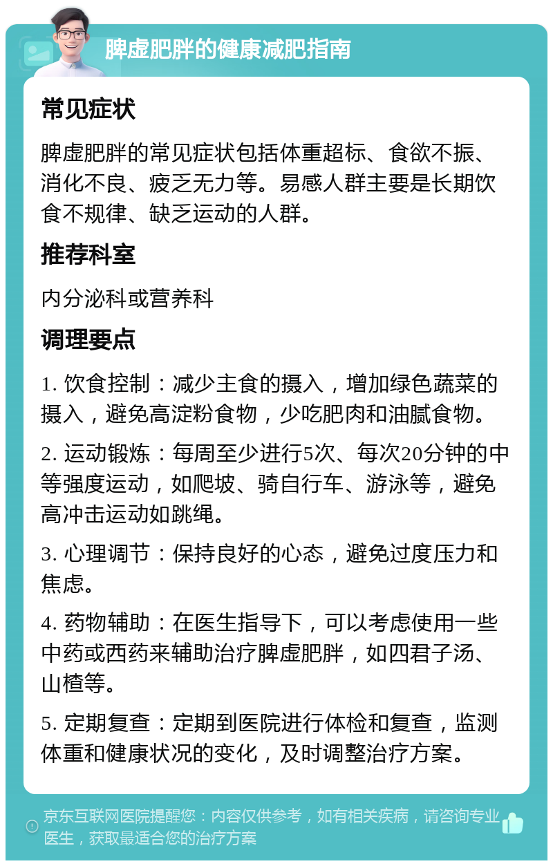 脾虚肥胖的健康减肥指南 常见症状 脾虚肥胖的常见症状包括体重超标、食欲不振、消化不良、疲乏无力等。易感人群主要是长期饮食不规律、缺乏运动的人群。 推荐科室 内分泌科或营养科 调理要点 1. 饮食控制：减少主食的摄入，增加绿色蔬菜的摄入，避免高淀粉食物，少吃肥肉和油腻食物。 2. 运动锻炼：每周至少进行5次、每次20分钟的中等强度运动，如爬坡、骑自行车、游泳等，避免高冲击运动如跳绳。 3. 心理调节：保持良好的心态，避免过度压力和焦虑。 4. 药物辅助：在医生指导下，可以考虑使用一些中药或西药来辅助治疗脾虚肥胖，如四君子汤、山楂等。 5. 定期复查：定期到医院进行体检和复查，监测体重和健康状况的变化，及时调整治疗方案。