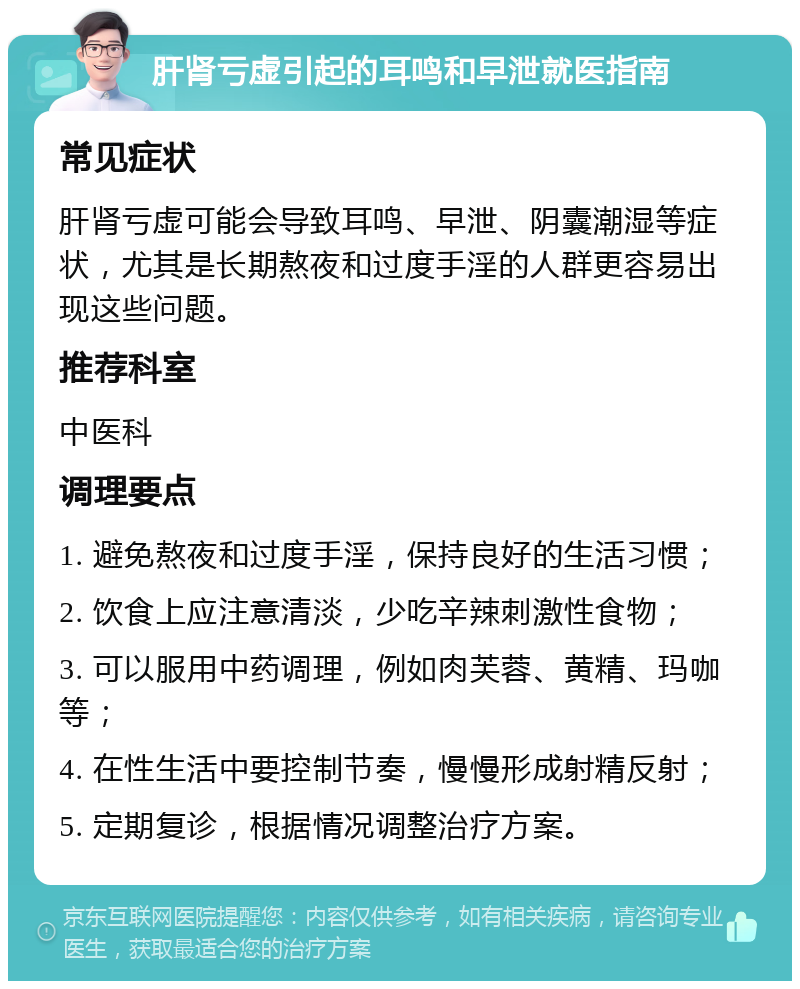 肝肾亏虚引起的耳鸣和早泄就医指南 常见症状 肝肾亏虚可能会导致耳鸣、早泄、阴囊潮湿等症状，尤其是长期熬夜和过度手淫的人群更容易出现这些问题。 推荐科室 中医科 调理要点 1. 避免熬夜和过度手淫，保持良好的生活习惯； 2. 饮食上应注意清淡，少吃辛辣刺激性食物； 3. 可以服用中药调理，例如肉芙蓉、黄精、玛咖等； 4. 在性生活中要控制节奏，慢慢形成射精反射； 5. 定期复诊，根据情况调整治疗方案。