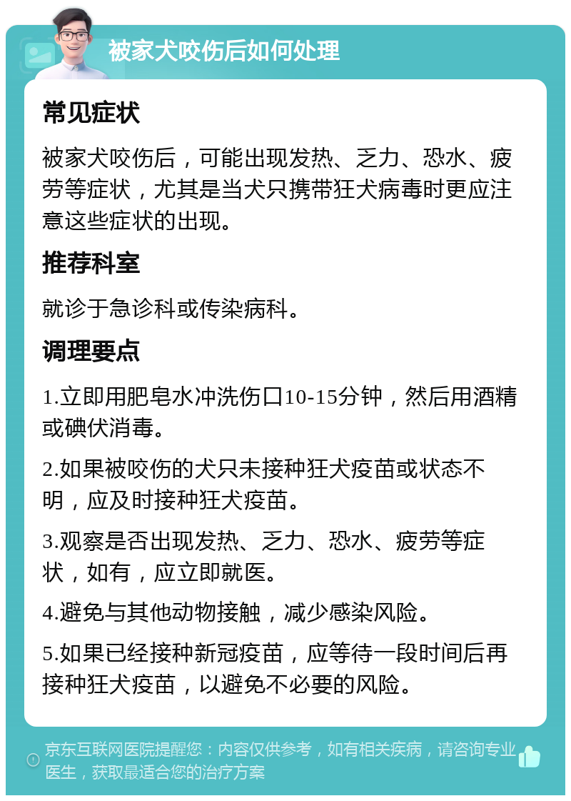 被家犬咬伤后如何处理 常见症状 被家犬咬伤后，可能出现发热、乏力、恐水、疲劳等症状，尤其是当犬只携带狂犬病毒时更应注意这些症状的出现。 推荐科室 就诊于急诊科或传染病科。 调理要点 1.立即用肥皂水冲洗伤口10-15分钟，然后用酒精或碘伏消毒。 2.如果被咬伤的犬只未接种狂犬疫苗或状态不明，应及时接种狂犬疫苗。 3.观察是否出现发热、乏力、恐水、疲劳等症状，如有，应立即就医。 4.避免与其他动物接触，减少感染风险。 5.如果已经接种新冠疫苗，应等待一段时间后再接种狂犬疫苗，以避免不必要的风险。