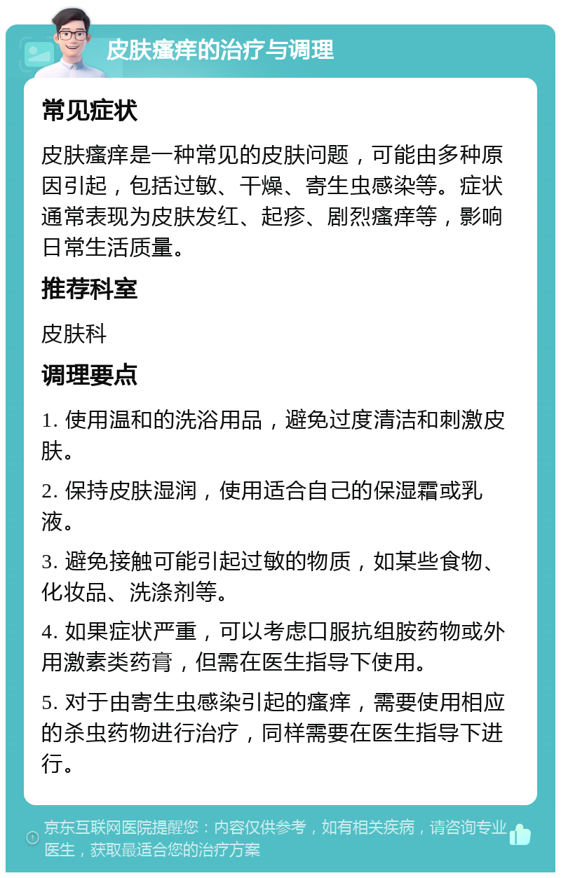 皮肤瘙痒的治疗与调理 常见症状 皮肤瘙痒是一种常见的皮肤问题，可能由多种原因引起，包括过敏、干燥、寄生虫感染等。症状通常表现为皮肤发红、起疹、剧烈瘙痒等，影响日常生活质量。 推荐科室 皮肤科 调理要点 1. 使用温和的洗浴用品，避免过度清洁和刺激皮肤。 2. 保持皮肤湿润，使用适合自己的保湿霜或乳液。 3. 避免接触可能引起过敏的物质，如某些食物、化妆品、洗涤剂等。 4. 如果症状严重，可以考虑口服抗组胺药物或外用激素类药膏，但需在医生指导下使用。 5. 对于由寄生虫感染引起的瘙痒，需要使用相应的杀虫药物进行治疗，同样需要在医生指导下进行。