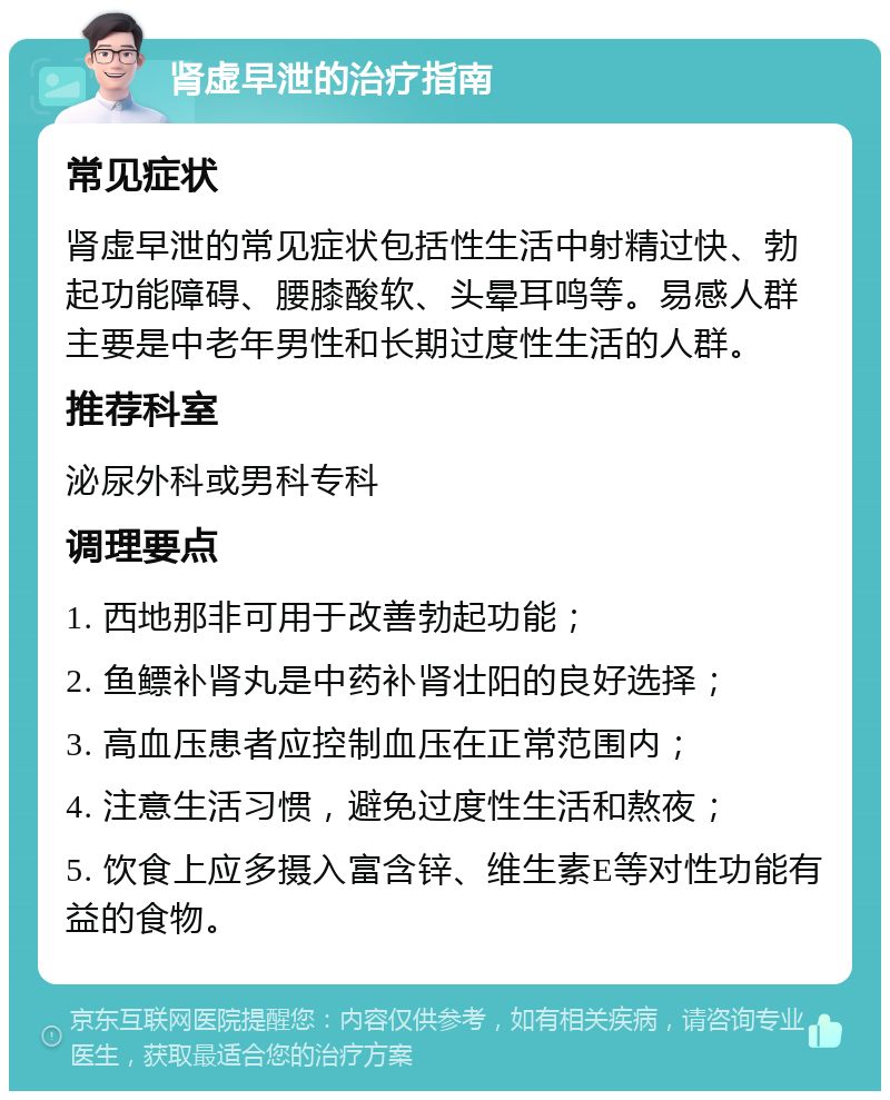 肾虚早泄的治疗指南 常见症状 肾虚早泄的常见症状包括性生活中射精过快、勃起功能障碍、腰膝酸软、头晕耳鸣等。易感人群主要是中老年男性和长期过度性生活的人群。 推荐科室 泌尿外科或男科专科 调理要点 1. 西地那非可用于改善勃起功能； 2. 鱼鳔补肾丸是中药补肾壮阳的良好选择； 3. 高血压患者应控制血压在正常范围内； 4. 注意生活习惯，避免过度性生活和熬夜； 5. 饮食上应多摄入富含锌、维生素E等对性功能有益的食物。