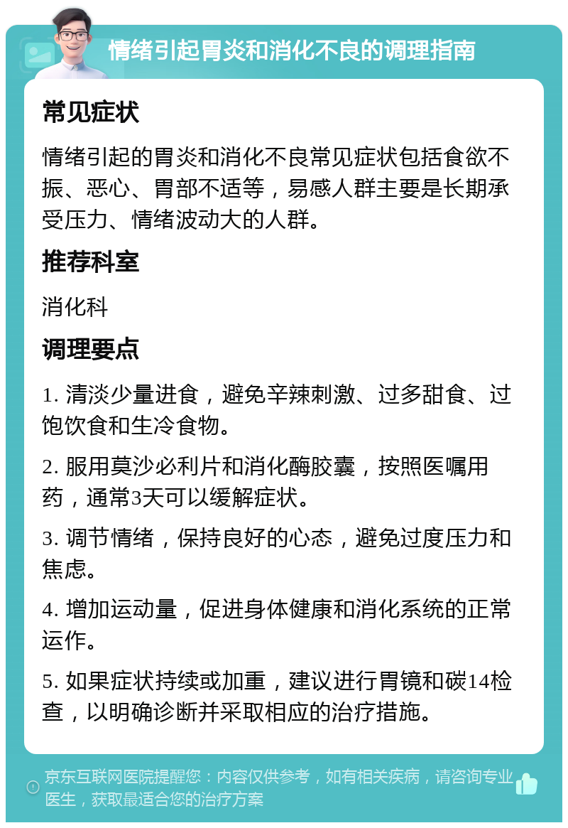 情绪引起胃炎和消化不良的调理指南 常见症状 情绪引起的胃炎和消化不良常见症状包括食欲不振、恶心、胃部不适等，易感人群主要是长期承受压力、情绪波动大的人群。 推荐科室 消化科 调理要点 1. 清淡少量进食，避免辛辣刺激、过多甜食、过饱饮食和生冷食物。 2. 服用莫沙必利片和消化酶胶囊，按照医嘱用药，通常3天可以缓解症状。 3. 调节情绪，保持良好的心态，避免过度压力和焦虑。 4. 增加运动量，促进身体健康和消化系统的正常运作。 5. 如果症状持续或加重，建议进行胃镜和碳14检查，以明确诊断并采取相应的治疗措施。