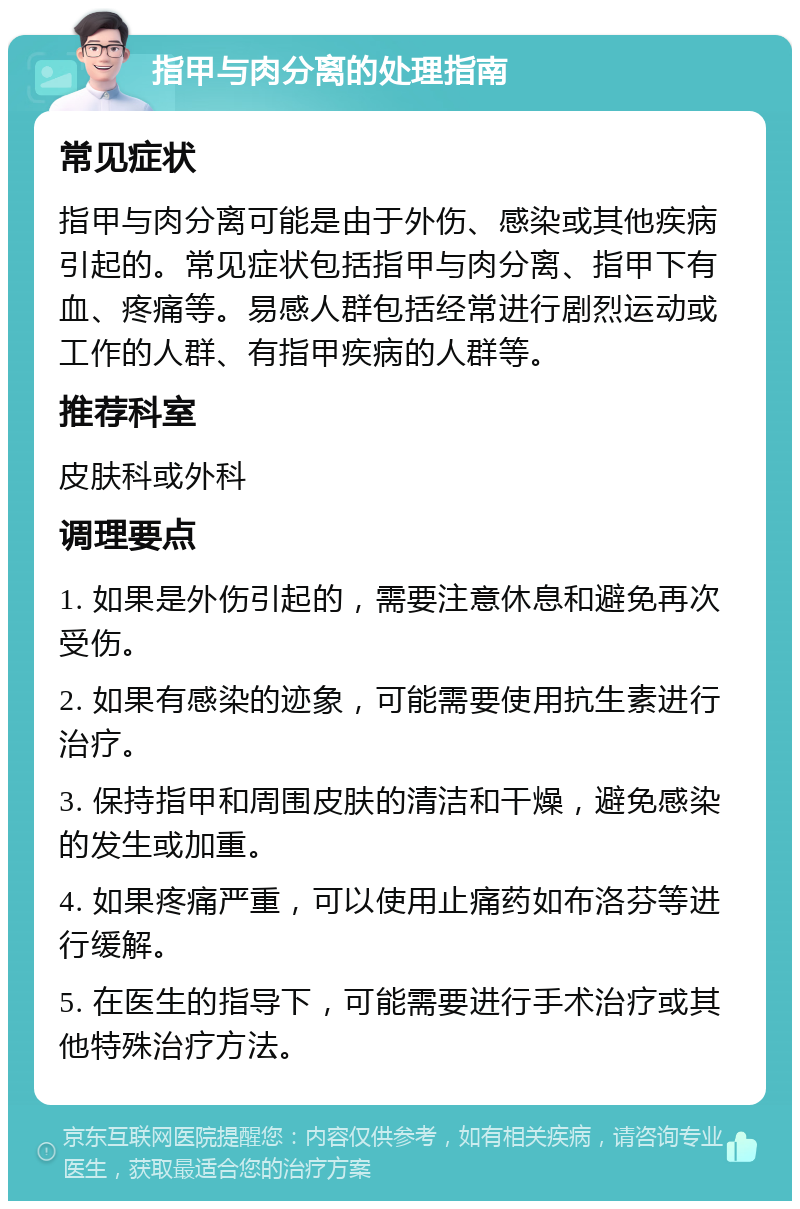 指甲与肉分离的处理指南 常见症状 指甲与肉分离可能是由于外伤、感染或其他疾病引起的。常见症状包括指甲与肉分离、指甲下有血、疼痛等。易感人群包括经常进行剧烈运动或工作的人群、有指甲疾病的人群等。 推荐科室 皮肤科或外科 调理要点 1. 如果是外伤引起的，需要注意休息和避免再次受伤。 2. 如果有感染的迹象，可能需要使用抗生素进行治疗。 3. 保持指甲和周围皮肤的清洁和干燥，避免感染的发生或加重。 4. 如果疼痛严重，可以使用止痛药如布洛芬等进行缓解。 5. 在医生的指导下，可能需要进行手术治疗或其他特殊治疗方法。