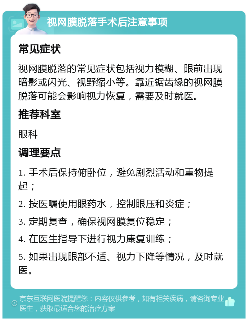 视网膜脱落手术后注意事项 常见症状 视网膜脱落的常见症状包括视力模糊、眼前出现暗影或闪光、视野缩小等。靠近锯齿缘的视网膜脱落可能会影响视力恢复，需要及时就医。 推荐科室 眼科 调理要点 1. 手术后保持俯卧位，避免剧烈活动和重物提起； 2. 按医嘱使用眼药水，控制眼压和炎症； 3. 定期复查，确保视网膜复位稳定； 4. 在医生指导下进行视力康复训练； 5. 如果出现眼部不适、视力下降等情况，及时就医。