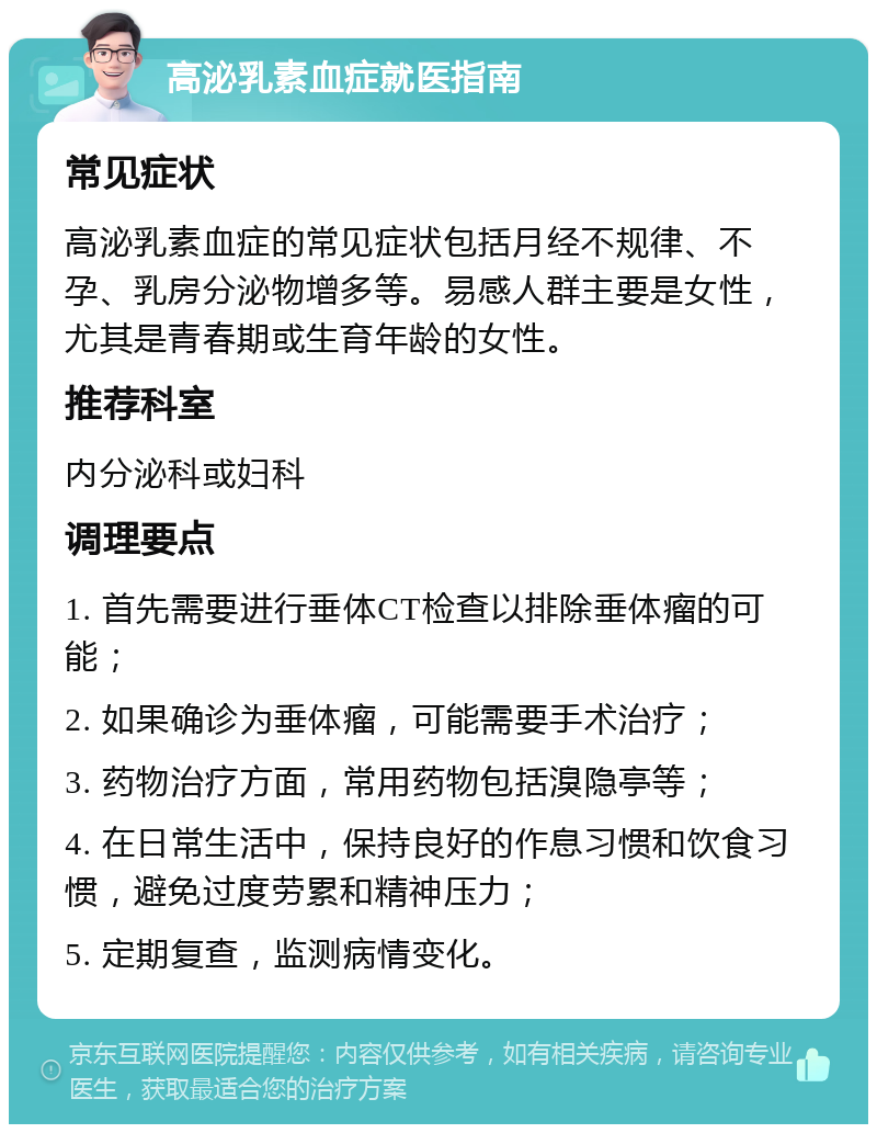 高泌乳素血症就医指南 常见症状 高泌乳素血症的常见症状包括月经不规律、不孕、乳房分泌物增多等。易感人群主要是女性，尤其是青春期或生育年龄的女性。 推荐科室 内分泌科或妇科 调理要点 1. 首先需要进行垂体CT检查以排除垂体瘤的可能； 2. 如果确诊为垂体瘤，可能需要手术治疗； 3. 药物治疗方面，常用药物包括溴隐亭等； 4. 在日常生活中，保持良好的作息习惯和饮食习惯，避免过度劳累和精神压力； 5. 定期复查，监测病情变化。