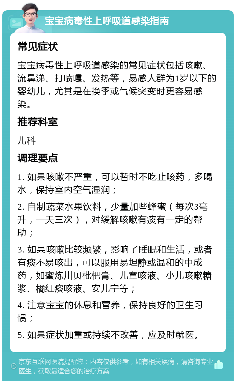 宝宝病毒性上呼吸道感染指南 常见症状 宝宝病毒性上呼吸道感染的常见症状包括咳嗽、流鼻涕、打喷嚏、发热等，易感人群为1岁以下的婴幼儿，尤其是在换季或气候突变时更容易感染。 推荐科室 儿科 调理要点 1. 如果咳嗽不严重，可以暂时不吃止咳药，多喝水，保持室内空气湿润； 2. 自制蔬菜水果饮料，少量加些蜂蜜（每次3毫升，一天三次），对缓解咳嗽有痰有一定的帮助； 3. 如果咳嗽比较频繁，影响了睡眠和生活，或者有痰不易咳出，可以服用易坦静或温和的中成药，如蜜炼川贝枇杷膏、儿童咳液、小儿咳嗽糖浆、橘红痰咳液、安儿宁等； 4. 注意宝宝的休息和营养，保持良好的卫生习惯； 5. 如果症状加重或持续不改善，应及时就医。