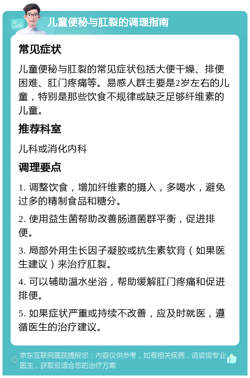 儿童便秘与肛裂的调理指南 常见症状 儿童便秘与肛裂的常见症状包括大便干燥、排便困难、肛门疼痛等。易感人群主要是2岁左右的儿童，特别是那些饮食不规律或缺乏足够纤维素的儿童。 推荐科室 儿科或消化内科 调理要点 1. 调整饮食，增加纤维素的摄入，多喝水，避免过多的精制食品和糖分。 2. 使用益生菌帮助改善肠道菌群平衡，促进排便。 3. 局部外用生长因子凝胶或抗生素软膏（如果医生建议）来治疗肛裂。 4. 可以辅助温水坐浴，帮助缓解肛门疼痛和促进排便。 5. 如果症状严重或持续不改善，应及时就医，遵循医生的治疗建议。