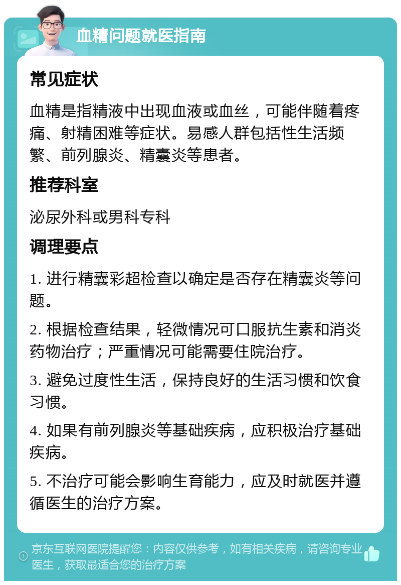 血精问题就医指南 常见症状 血精是指精液中出现血液或血丝，可能伴随着疼痛、射精困难等症状。易感人群包括性生活频繁、前列腺炎、精囊炎等患者。 推荐科室 泌尿外科或男科专科 调理要点 1. 进行精囊彩超检查以确定是否存在精囊炎等问题。 2. 根据检查结果，轻微情况可口服抗生素和消炎药物治疗；严重情况可能需要住院治疗。 3. 避免过度性生活，保持良好的生活习惯和饮食习惯。 4. 如果有前列腺炎等基础疾病，应积极治疗基础疾病。 5. 不治疗可能会影响生育能力，应及时就医并遵循医生的治疗方案。