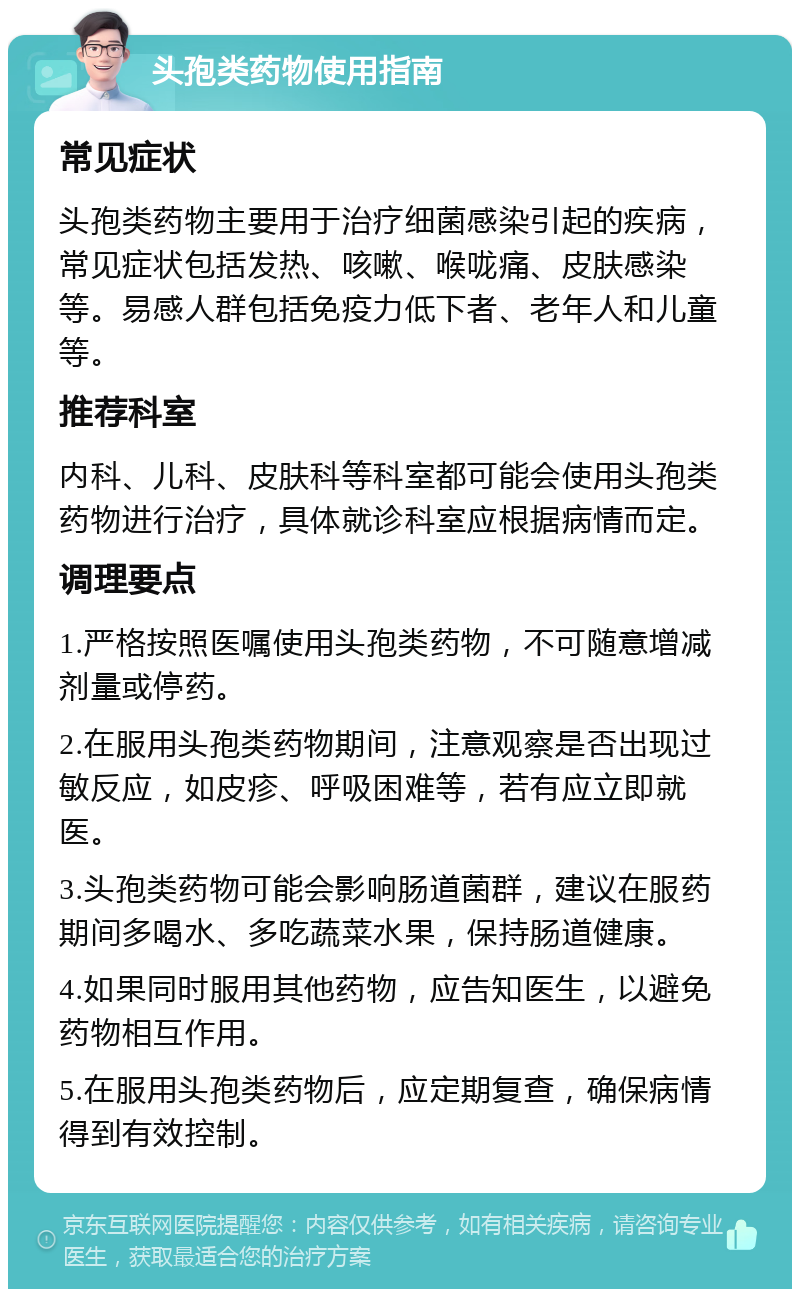 头孢类药物使用指南 常见症状 头孢类药物主要用于治疗细菌感染引起的疾病，常见症状包括发热、咳嗽、喉咙痛、皮肤感染等。易感人群包括免疫力低下者、老年人和儿童等。 推荐科室 内科、儿科、皮肤科等科室都可能会使用头孢类药物进行治疗，具体就诊科室应根据病情而定。 调理要点 1.严格按照医嘱使用头孢类药物，不可随意增减剂量或停药。 2.在服用头孢类药物期间，注意观察是否出现过敏反应，如皮疹、呼吸困难等，若有应立即就医。 3.头孢类药物可能会影响肠道菌群，建议在服药期间多喝水、多吃蔬菜水果，保持肠道健康。 4.如果同时服用其他药物，应告知医生，以避免药物相互作用。 5.在服用头孢类药物后，应定期复查，确保病情得到有效控制。