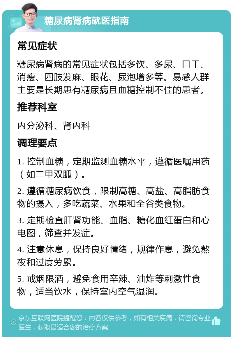 糖尿病肾病就医指南 常见症状 糖尿病肾病的常见症状包括多饮、多尿、口干、消瘦、四肢发麻、眼花、尿泡增多等。易感人群主要是长期患有糖尿病且血糖控制不佳的患者。 推荐科室 内分泌科、肾内科 调理要点 1. 控制血糖，定期监测血糖水平，遵循医嘱用药（如二甲双胍）。 2. 遵循糖尿病饮食，限制高糖、高盐、高脂肪食物的摄入，多吃蔬菜、水果和全谷类食物。 3. 定期检查肝肾功能、血脂、糖化血红蛋白和心电图，筛查并发症。 4. 注意休息，保持良好情绪，规律作息，避免熬夜和过度劳累。 5. 戒烟限酒，避免食用辛辣、油炸等刺激性食物，适当饮水，保持室内空气湿润。