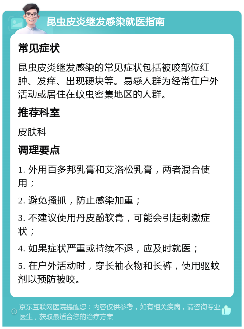 昆虫皮炎继发感染就医指南 常见症状 昆虫皮炎继发感染的常见症状包括被咬部位红肿、发痒、出现硬块等。易感人群为经常在户外活动或居住在蚊虫密集地区的人群。 推荐科室 皮肤科 调理要点 1. 外用百多邦乳膏和艾洛松乳膏，两者混合使用； 2. 避免搔抓，防止感染加重； 3. 不建议使用丹皮酚软膏，可能会引起刺激症状； 4. 如果症状严重或持续不退，应及时就医； 5. 在户外活动时，穿长袖衣物和长裤，使用驱蚊剂以预防被咬。