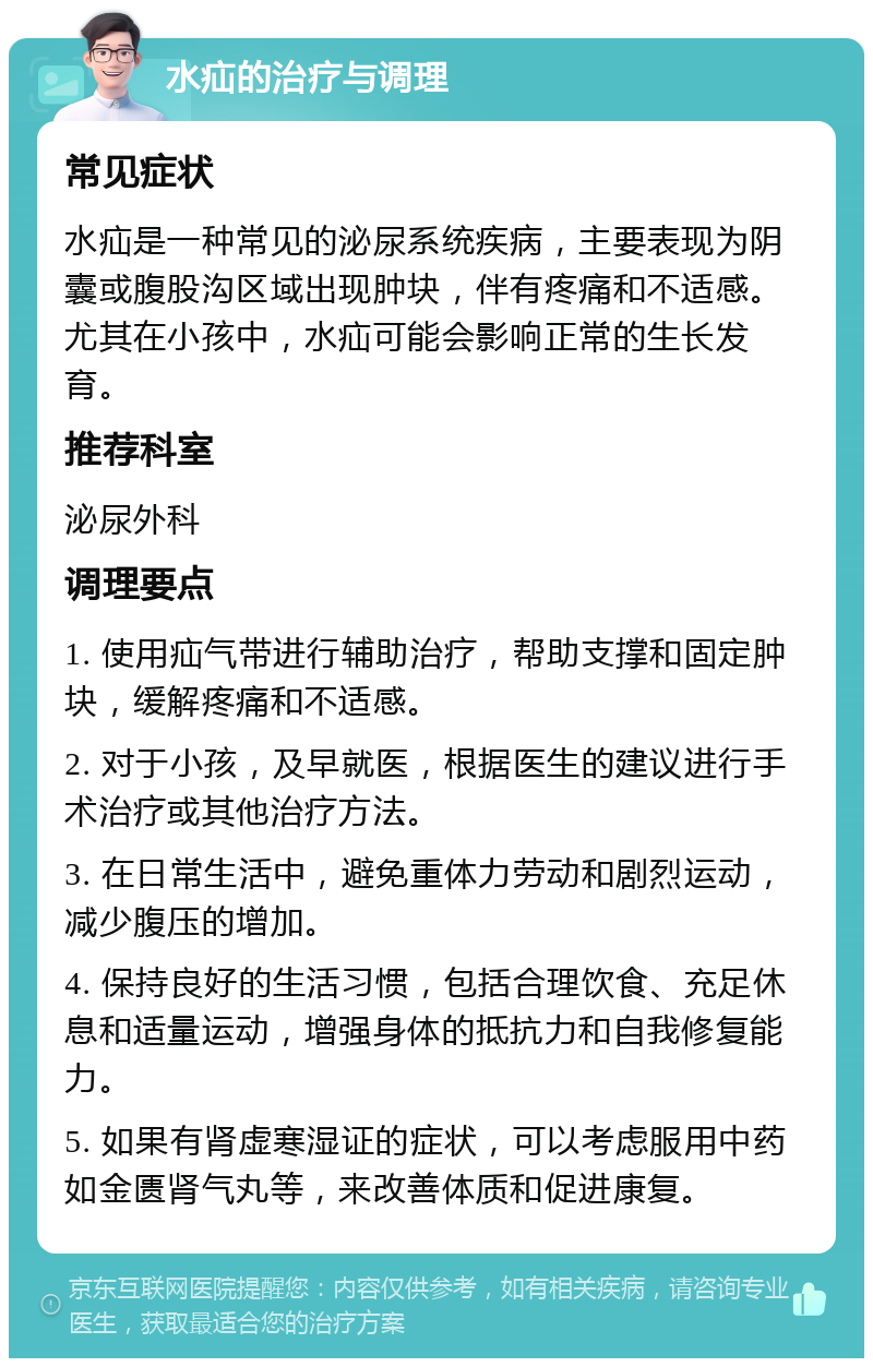 水疝的治疗与调理 常见症状 水疝是一种常见的泌尿系统疾病，主要表现为阴囊或腹股沟区域出现肿块，伴有疼痛和不适感。尤其在小孩中，水疝可能会影响正常的生长发育。 推荐科室 泌尿外科 调理要点 1. 使用疝气带进行辅助治疗，帮助支撑和固定肿块，缓解疼痛和不适感。 2. 对于小孩，及早就医，根据医生的建议进行手术治疗或其他治疗方法。 3. 在日常生活中，避免重体力劳动和剧烈运动，减少腹压的增加。 4. 保持良好的生活习惯，包括合理饮食、充足休息和适量运动，增强身体的抵抗力和自我修复能力。 5. 如果有肾虚寒湿证的症状，可以考虑服用中药如金匮肾气丸等，来改善体质和促进康复。