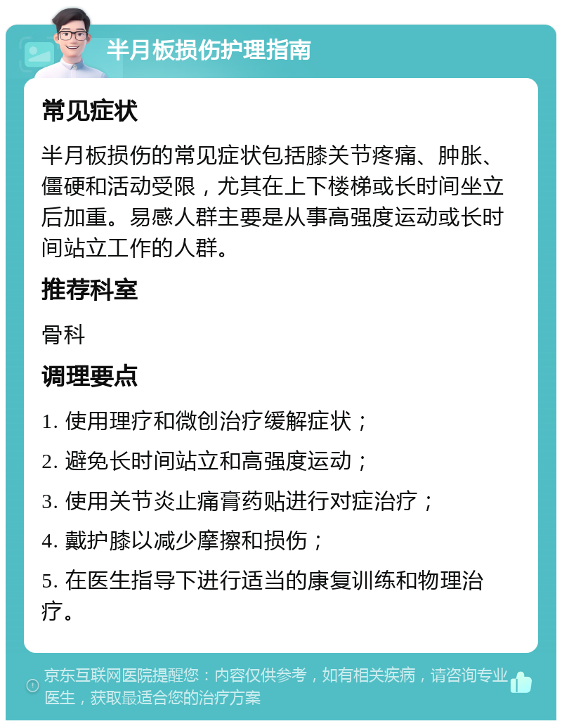 半月板损伤护理指南 常见症状 半月板损伤的常见症状包括膝关节疼痛、肿胀、僵硬和活动受限，尤其在上下楼梯或长时间坐立后加重。易感人群主要是从事高强度运动或长时间站立工作的人群。 推荐科室 骨科 调理要点 1. 使用理疗和微创治疗缓解症状； 2. 避免长时间站立和高强度运动； 3. 使用关节炎止痛膏药贴进行对症治疗； 4. 戴护膝以减少摩擦和损伤； 5. 在医生指导下进行适当的康复训练和物理治疗。