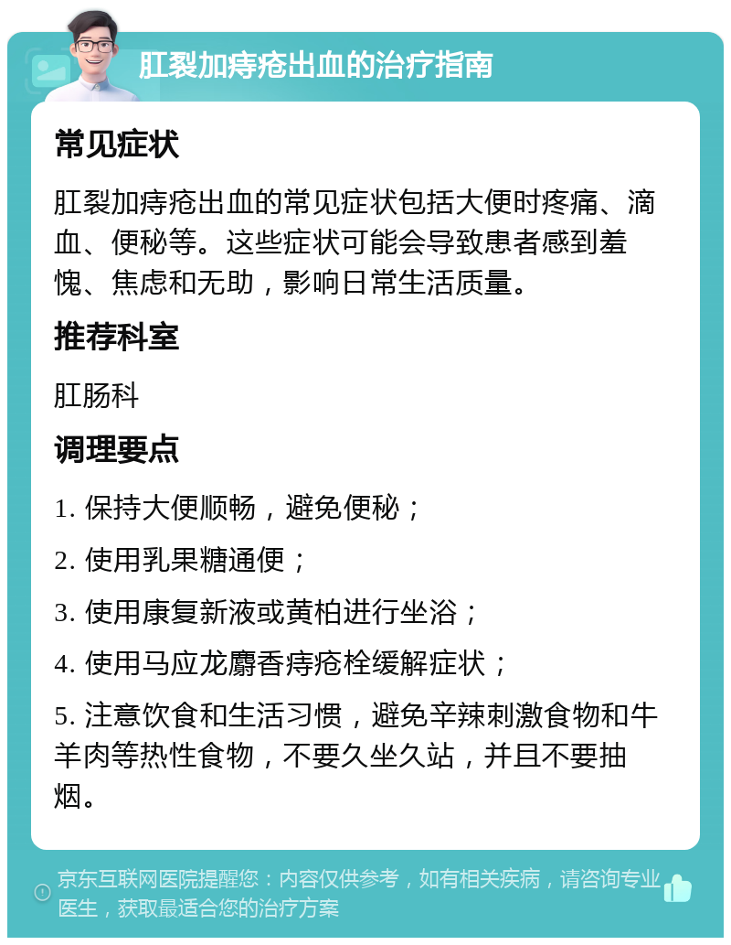 肛裂加痔疮出血的治疗指南 常见症状 肛裂加痔疮出血的常见症状包括大便时疼痛、滴血、便秘等。这些症状可能会导致患者感到羞愧、焦虑和无助，影响日常生活质量。 推荐科室 肛肠科 调理要点 1. 保持大便顺畅，避免便秘； 2. 使用乳果糖通便； 3. 使用康复新液或黄柏进行坐浴； 4. 使用马应龙麝香痔疮栓缓解症状； 5. 注意饮食和生活习惯，避免辛辣刺激食物和牛羊肉等热性食物，不要久坐久站，并且不要抽烟。