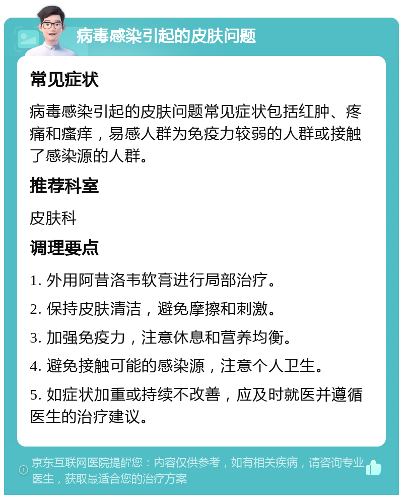 病毒感染引起的皮肤问题 常见症状 病毒感染引起的皮肤问题常见症状包括红肿、疼痛和瘙痒，易感人群为免疫力较弱的人群或接触了感染源的人群。 推荐科室 皮肤科 调理要点 1. 外用阿昔洛韦软膏进行局部治疗。 2. 保持皮肤清洁，避免摩擦和刺激。 3. 加强免疫力，注意休息和营养均衡。 4. 避免接触可能的感染源，注意个人卫生。 5. 如症状加重或持续不改善，应及时就医并遵循医生的治疗建议。