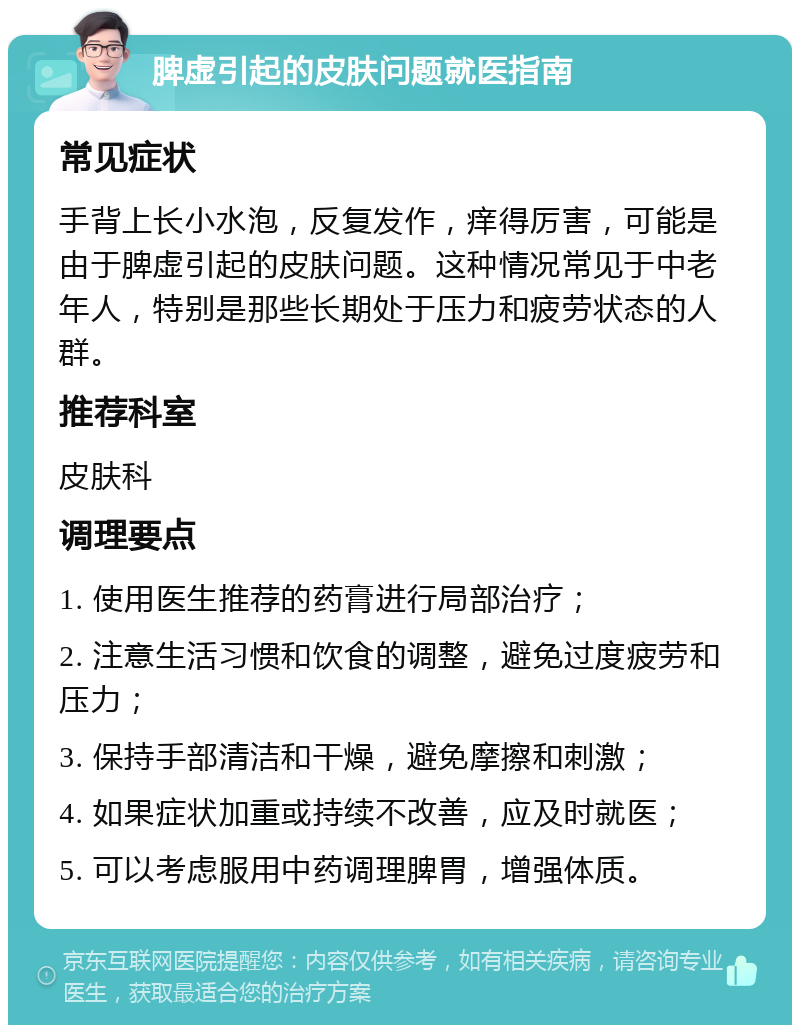 脾虚引起的皮肤问题就医指南 常见症状 手背上长小水泡，反复发作，痒得厉害，可能是由于脾虚引起的皮肤问题。这种情况常见于中老年人，特别是那些长期处于压力和疲劳状态的人群。 推荐科室 皮肤科 调理要点 1. 使用医生推荐的药膏进行局部治疗； 2. 注意生活习惯和饮食的调整，避免过度疲劳和压力； 3. 保持手部清洁和干燥，避免摩擦和刺激； 4. 如果症状加重或持续不改善，应及时就医； 5. 可以考虑服用中药调理脾胃，增强体质。