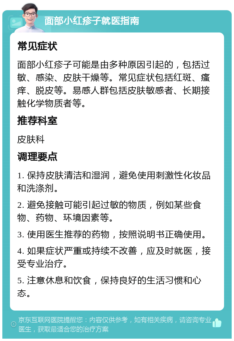 面部小红疹子就医指南 常见症状 面部小红疹子可能是由多种原因引起的，包括过敏、感染、皮肤干燥等。常见症状包括红斑、瘙痒、脱皮等。易感人群包括皮肤敏感者、长期接触化学物质者等。 推荐科室 皮肤科 调理要点 1. 保持皮肤清洁和湿润，避免使用刺激性化妆品和洗涤剂。 2. 避免接触可能引起过敏的物质，例如某些食物、药物、环境因素等。 3. 使用医生推荐的药物，按照说明书正确使用。 4. 如果症状严重或持续不改善，应及时就医，接受专业治疗。 5. 注意休息和饮食，保持良好的生活习惯和心态。