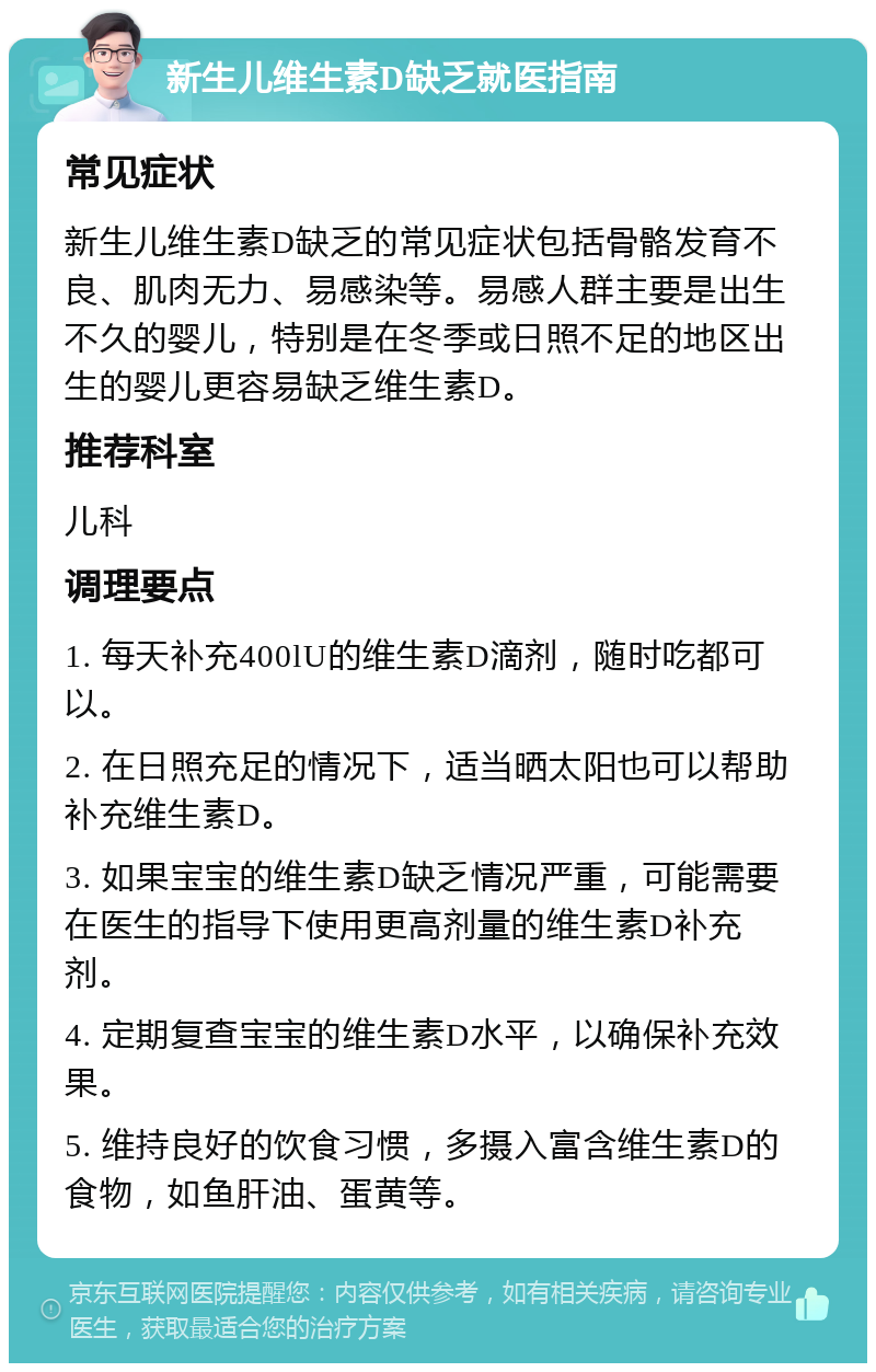 新生儿维生素D缺乏就医指南 常见症状 新生儿维生素D缺乏的常见症状包括骨骼发育不良、肌肉无力、易感染等。易感人群主要是出生不久的婴儿，特别是在冬季或日照不足的地区出生的婴儿更容易缺乏维生素D。 推荐科室 儿科 调理要点 1. 每天补充400lU的维生素D滴剂，随时吃都可以。 2. 在日照充足的情况下，适当晒太阳也可以帮助补充维生素D。 3. 如果宝宝的维生素D缺乏情况严重，可能需要在医生的指导下使用更高剂量的维生素D补充剂。 4. 定期复查宝宝的维生素D水平，以确保补充效果。 5. 维持良好的饮食习惯，多摄入富含维生素D的食物，如鱼肝油、蛋黄等。