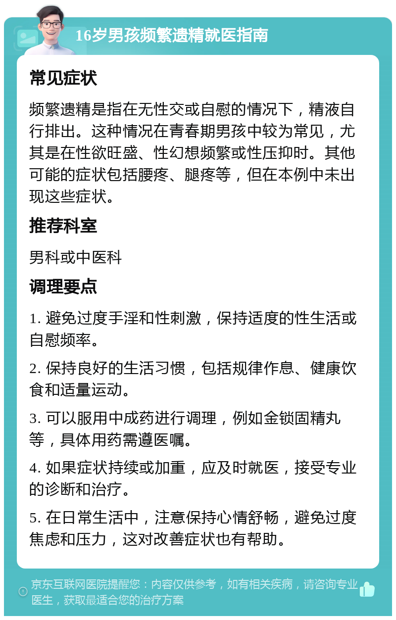 16岁男孩频繁遗精就医指南 常见症状 频繁遗精是指在无性交或自慰的情况下，精液自行排出。这种情况在青春期男孩中较为常见，尤其是在性欲旺盛、性幻想频繁或性压抑时。其他可能的症状包括腰疼、腿疼等，但在本例中未出现这些症状。 推荐科室 男科或中医科 调理要点 1. 避免过度手淫和性刺激，保持适度的性生活或自慰频率。 2. 保持良好的生活习惯，包括规律作息、健康饮食和适量运动。 3. 可以服用中成药进行调理，例如金锁固精丸等，具体用药需遵医嘱。 4. 如果症状持续或加重，应及时就医，接受专业的诊断和治疗。 5. 在日常生活中，注意保持心情舒畅，避免过度焦虑和压力，这对改善症状也有帮助。