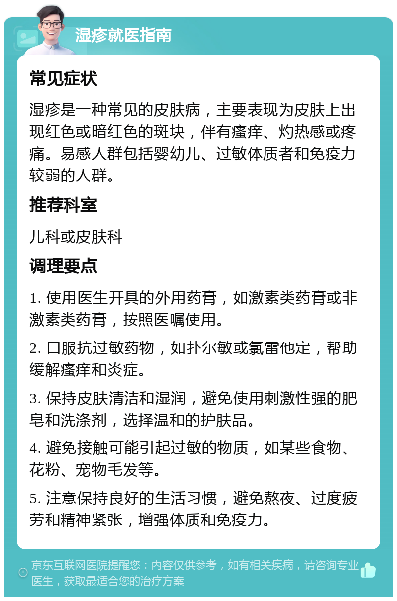 湿疹就医指南 常见症状 湿疹是一种常见的皮肤病，主要表现为皮肤上出现红色或暗红色的斑块，伴有瘙痒、灼热感或疼痛。易感人群包括婴幼儿、过敏体质者和免疫力较弱的人群。 推荐科室 儿科或皮肤科 调理要点 1. 使用医生开具的外用药膏，如激素类药膏或非激素类药膏，按照医嘱使用。 2. 口服抗过敏药物，如扑尔敏或氯雷他定，帮助缓解瘙痒和炎症。 3. 保持皮肤清洁和湿润，避免使用刺激性强的肥皂和洗涤剂，选择温和的护肤品。 4. 避免接触可能引起过敏的物质，如某些食物、花粉、宠物毛发等。 5. 注意保持良好的生活习惯，避免熬夜、过度疲劳和精神紧张，增强体质和免疫力。