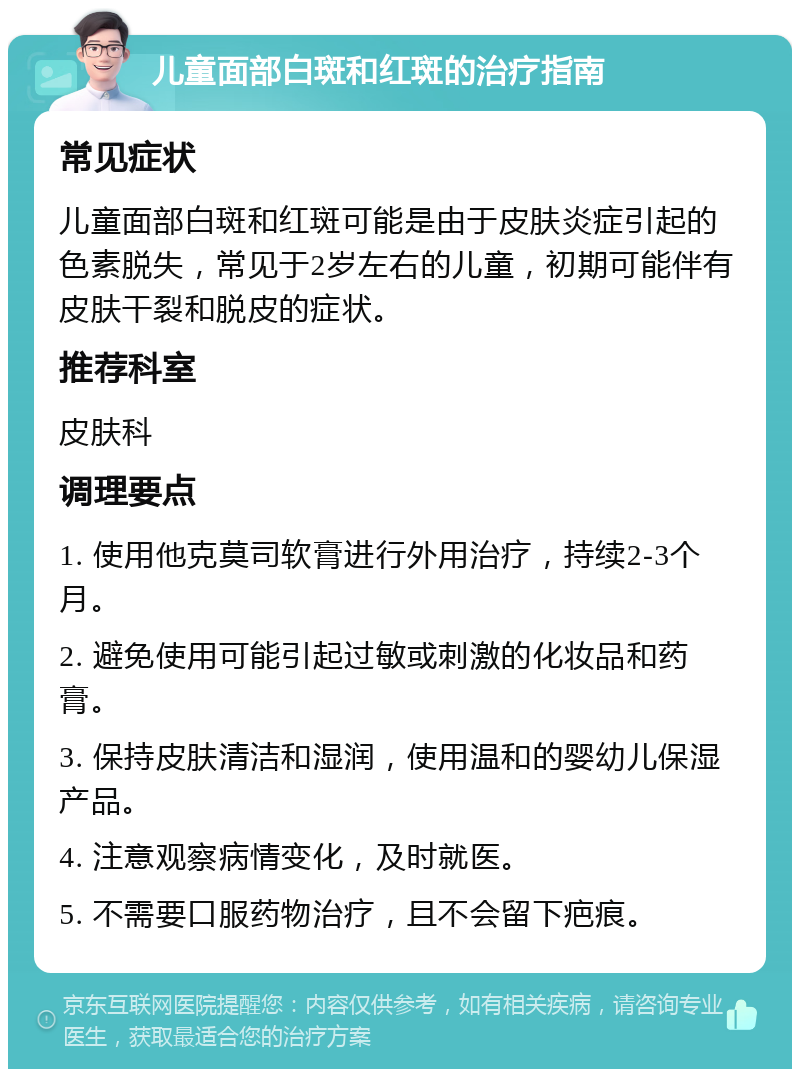 儿童面部白斑和红斑的治疗指南 常见症状 儿童面部白斑和红斑可能是由于皮肤炎症引起的色素脱失，常见于2岁左右的儿童，初期可能伴有皮肤干裂和脱皮的症状。 推荐科室 皮肤科 调理要点 1. 使用他克莫司软膏进行外用治疗，持续2-3个月。 2. 避免使用可能引起过敏或刺激的化妆品和药膏。 3. 保持皮肤清洁和湿润，使用温和的婴幼儿保湿产品。 4. 注意观察病情变化，及时就医。 5. 不需要口服药物治疗，且不会留下疤痕。