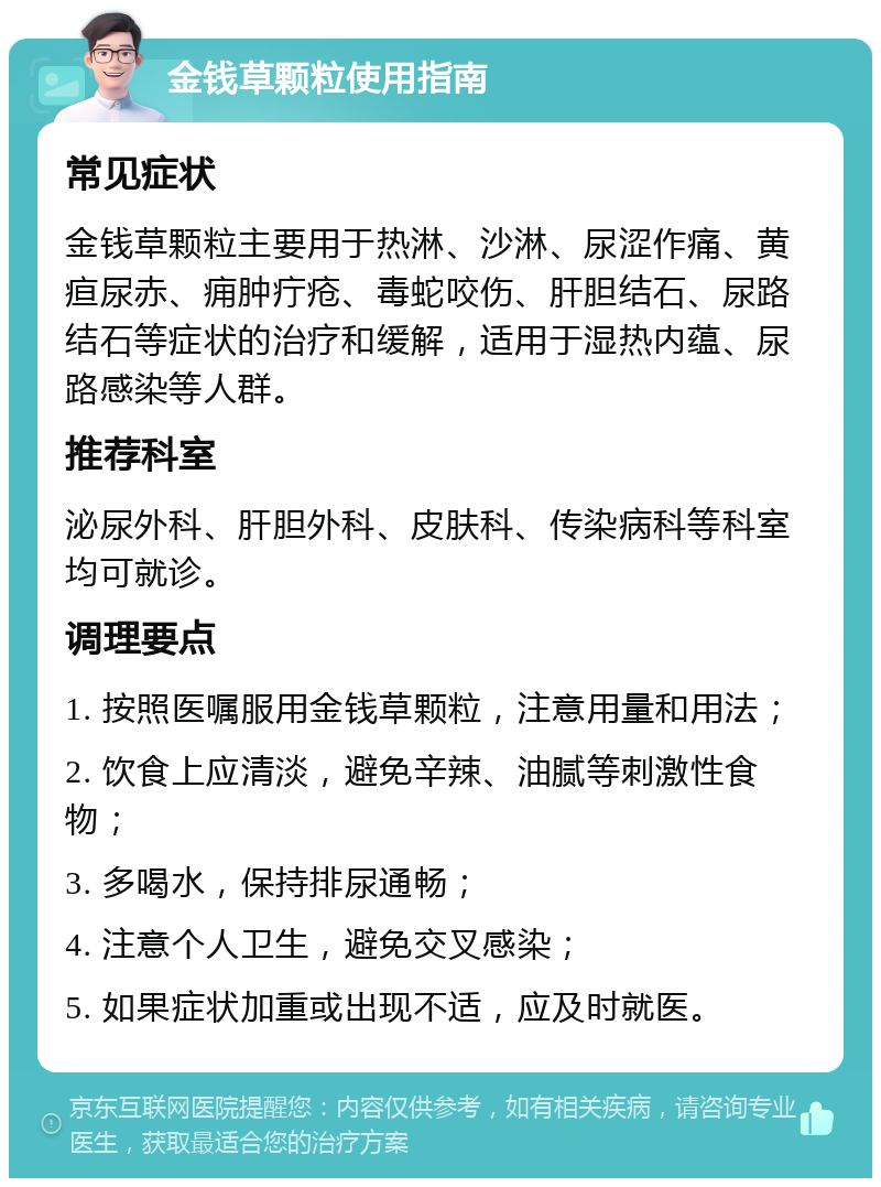 金钱草颗粒使用指南 常见症状 金钱草颗粒主要用于热淋、沙淋、尿涩作痛、黄疸尿赤、痈肿疔疮、毒蛇咬伤、肝胆结石、尿路结石等症状的治疗和缓解，适用于湿热内蕴、尿路感染等人群。 推荐科室 泌尿外科、肝胆外科、皮肤科、传染病科等科室均可就诊。 调理要点 1. 按照医嘱服用金钱草颗粒，注意用量和用法； 2. 饮食上应清淡，避免辛辣、油腻等刺激性食物； 3. 多喝水，保持排尿通畅； 4. 注意个人卫生，避免交叉感染； 5. 如果症状加重或出现不适，应及时就医。