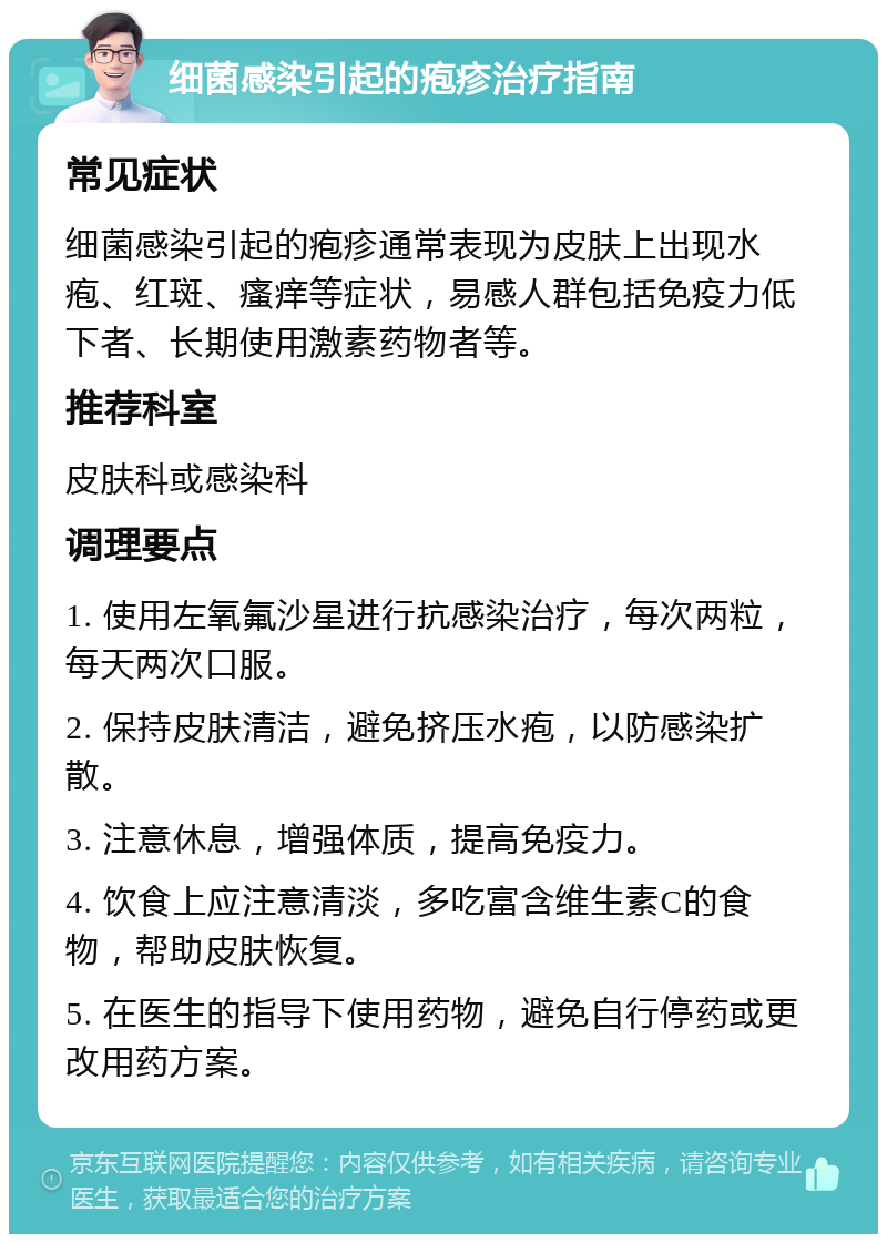 细菌感染引起的疱疹治疗指南 常见症状 细菌感染引起的疱疹通常表现为皮肤上出现水疱、红斑、瘙痒等症状，易感人群包括免疫力低下者、长期使用激素药物者等。 推荐科室 皮肤科或感染科 调理要点 1. 使用左氧氟沙星进行抗感染治疗，每次两粒，每天两次口服。 2. 保持皮肤清洁，避免挤压水疱，以防感染扩散。 3. 注意休息，增强体质，提高免疫力。 4. 饮食上应注意清淡，多吃富含维生素C的食物，帮助皮肤恢复。 5. 在医生的指导下使用药物，避免自行停药或更改用药方案。