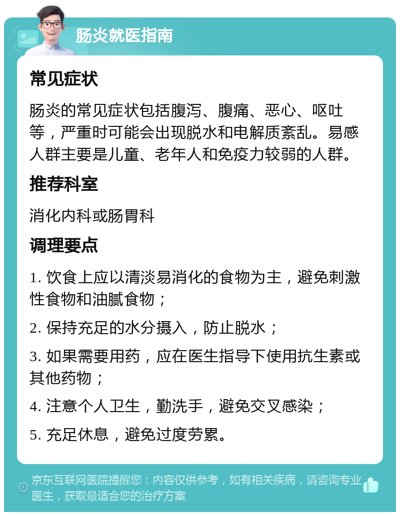 肠炎就医指南 常见症状 肠炎的常见症状包括腹泻、腹痛、恶心、呕吐等，严重时可能会出现脱水和电解质紊乱。易感人群主要是儿童、老年人和免疫力较弱的人群。 推荐科室 消化内科或肠胃科 调理要点 1. 饮食上应以清淡易消化的食物为主，避免刺激性食物和油腻食物； 2. 保持充足的水分摄入，防止脱水； 3. 如果需要用药，应在医生指导下使用抗生素或其他药物； 4. 注意个人卫生，勤洗手，避免交叉感染； 5. 充足休息，避免过度劳累。