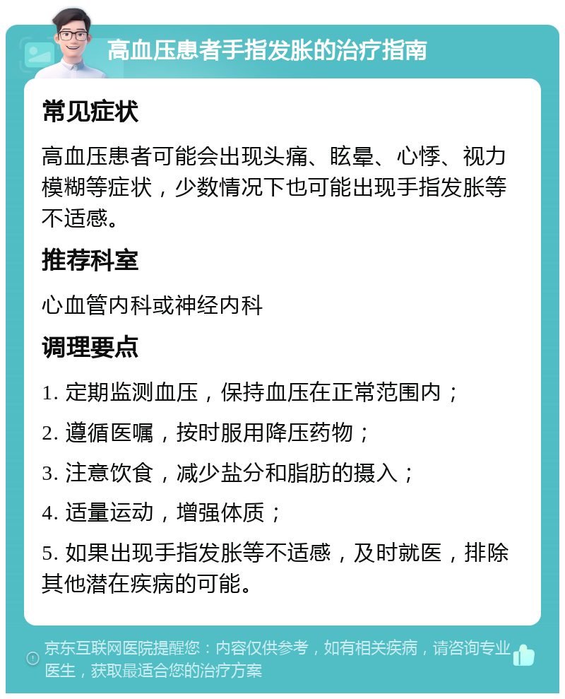 高血压患者手指发胀的治疗指南 常见症状 高血压患者可能会出现头痛、眩晕、心悸、视力模糊等症状，少数情况下也可能出现手指发胀等不适感。 推荐科室 心血管内科或神经内科 调理要点 1. 定期监测血压，保持血压在正常范围内； 2. 遵循医嘱，按时服用降压药物； 3. 注意饮食，减少盐分和脂肪的摄入； 4. 适量运动，增强体质； 5. 如果出现手指发胀等不适感，及时就医，排除其他潜在疾病的可能。