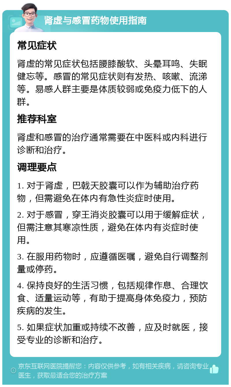 肾虚与感冒药物使用指南 常见症状 肾虚的常见症状包括腰膝酸软、头晕耳鸣、失眠健忘等。感冒的常见症状则有发热、咳嗽、流涕等。易感人群主要是体质较弱或免疫力低下的人群。 推荐科室 肾虚和感冒的治疗通常需要在中医科或内科进行诊断和治疗。 调理要点 1. 对于肾虚，巴戟天胶囊可以作为辅助治疗药物，但需避免在体内有急性炎症时使用。 2. 对于感冒，穿王消炎胶囊可以用于缓解症状，但需注意其寒凉性质，避免在体内有炎症时使用。 3. 在服用药物时，应遵循医嘱，避免自行调整剂量或停药。 4. 保持良好的生活习惯，包括规律作息、合理饮食、适量运动等，有助于提高身体免疫力，预防疾病的发生。 5. 如果症状加重或持续不改善，应及时就医，接受专业的诊断和治疗。