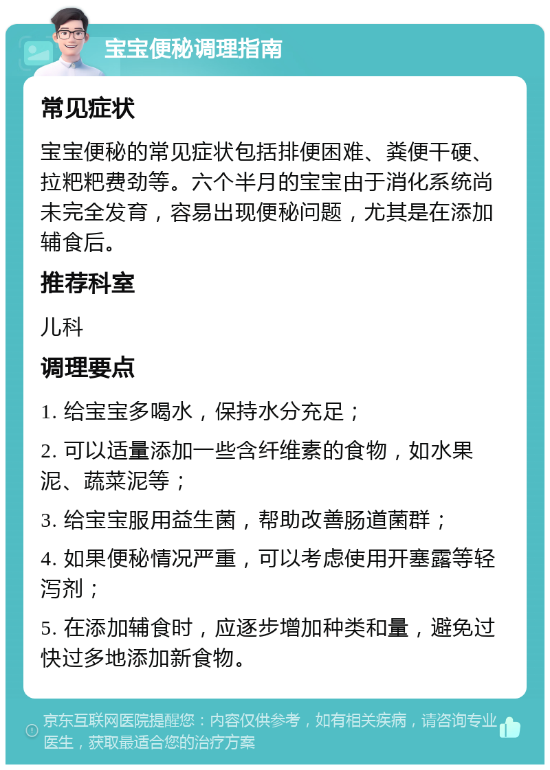 宝宝便秘调理指南 常见症状 宝宝便秘的常见症状包括排便困难、粪便干硬、拉粑粑费劲等。六个半月的宝宝由于消化系统尚未完全发育，容易出现便秘问题，尤其是在添加辅食后。 推荐科室 儿科 调理要点 1. 给宝宝多喝水，保持水分充足； 2. 可以适量添加一些含纤维素的食物，如水果泥、蔬菜泥等； 3. 给宝宝服用益生菌，帮助改善肠道菌群； 4. 如果便秘情况严重，可以考虑使用开塞露等轻泻剂； 5. 在添加辅食时，应逐步增加种类和量，避免过快过多地添加新食物。